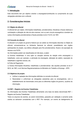 Manual de Orientação do eSocial – Versão 1.0
3/3
1. Introdução
Este documento tem por objetivo orientar o empregador/contribuinte no cumprimento de suas
obrigações advindas com o eSocial.
2. Considerações Iniciais
2.1 Objeto do eSocial
O eSocial tem por objeto, informações trabalhistas, previdenciárias, tributárias e fiscais relativas à
contratação e utilização de mão de obra onerosa, com ou sem vínculo empregatício e também de
outras informações previdenciárias e fiscais previstas na lei n°8.212, de 1991.
2.2 Conceito do eSocial
O eSocial é um projeto do governo federal que vai coletar as informações descritas no Objeto do
eSocial, armazenando-as no Ambiente Nacional do eSocial, possibilitando aos órgãos
participantes do projeto, sua efetiva utilização para fins previdenciários, fiscais e de apuração de
tributos e do FGTS.
As informações podem ser classificadas em três tipos, a saber:
a) Eventos trabalhistas: é uma ação ou situação advinda da relação entre empregador e
trabalhador, como por exemplo, a admissão de empregado, alteração de salário, exposição do
trabalhador a agentes nocivos, etc.
b) Folha de Pagamento;
c) Outras informações tributárias, trabalhistas e previdenciárias: são aquelas previstas na lei nº
8212, de 1991, e em Normas Regulamentadoras do Ministério do Trabalho e Emprego – MTE.
2.3 Objetivos do projeto
• Unificar a captação das informações definidas no conceito do eSocial;
• Racionalizar e uniformizar as obrigações acessórias para os empregadores, com o
estabelecimento de transmissão única para os diferentes órgãos de governo, usuários da
informação;
2.4 RET – Registro de Eventos Trabalhistas
As informações dos Eventos Trabalhistas alimentarão uma base de dados denominada RET –
Registro de Eventos Trabalhistas.
Todos os arquivos de eventos, ao serem transmitidos, passarão por validação e somente serão
aceitos se estiverem consistentes com o RET. Por exemplo, um evento de desligamento de
 