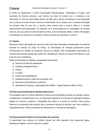 Manual de Orientação do eSocial – Versão 1.0
5/5
b) Folha de Pagamento e Outras Informações Previdenciárias, Trabalhistas e Fiscais: será
composta de diversos arquivos, cujo número vai variar de acordo com o conteúdo a ser
transmitido. O início da transmissão deverá ser feito com o arquivo de Abertura e sua finalização
com o arquivo de encerramento. Durante a transmissão, se um arquivo com a mesma informação
for enviado mais de uma vez, o arquivo mais recente será o arquivo válido e o enviado
anteriormente será desprezado. Por exemplo, se a remuneração de um empregado for enviado
mais de uma vez antes do encerramento da folha, será considerada válida, a última informação,
considerando os campos que compõem a chave primária que identificam o arquivo.
2.7 Tabelas
Buscando melhor otimização dos arquivos, bem como das informações armazenadas no ambiente
nacional do eSocial ao longo do tempo, as informações de natureza permanente serão
armazenadas em tabelas no ambiente nacional do eSocial. São consideradas informações de
natureza permanente aquelas que podem ser utilizadas em mais de um arquivo de eSocial, ou em
mais de uma competência.
Serão armazenadas em tabelas, as seguintes informações:
a) Rubricas da folha de pagamento;
b) Lotações e Departamentos;
c) Cargos;
d) Funções;
e) Horários de trabalhadores;
f) Estabelecimentos e obras de construção civil;
g) Processos administrativos e judiciais;
h) Operadores Portuários, cadastrados pelo OGMO – Órgão Gestor de Mão de Obra.
2.8 Descrição Simplificada do Modelo Operacional
O empregador gera um arquivo eletrônico contendo as informações previstas nos leiautes, assina-
o digitalmente, transformando-o em um documento eletrônico nos termos da legislação brasileira
vigente de maneira a garantir a integridade dos dados e a autoria do emissor. Este arquivo
eletrônico é transmitido pela Internet para o ambiente nacional do eSocial, que, após verificar a
integridade formal, emitirá o protocolo de recebimento e o enviará ao empregador.
2.9 Sequenciamento lógico da transmissão dos arquivos
A transmissão dos arquivos do eSocial deverá ser feita seguindo uma sequencia lógica,
obedecendo etapas, conforme descrito a seguir:
 