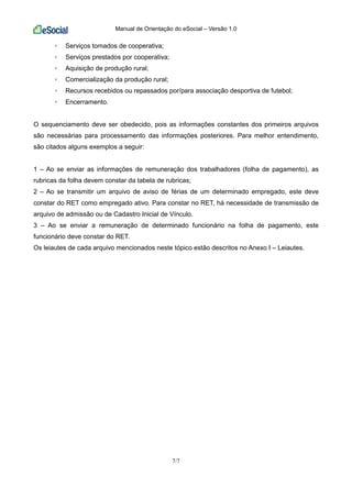 Manual de Orientação do eSocial – Versão 1.0
7/7
◦ Serviços tomados de cooperativa;
◦ Serviços prestados por cooperativa;
◦ Aquisição de produção rural;
◦ Comercialização da produção rural;
◦ Recursos recebidos ou repassados por/para associação desportiva de futebol;
◦ Encerramento.
O sequenciamento deve ser obedecido, pois as informações constantes dos primeiros arquivos
são necessárias para processamento das informações posteriores. Para melhor entendimento,
são citados alguns exemplos a seguir:
1 – Ao se enviar as informações de remuneração dos trabalhadores (folha de pagamento), as
rubricas da folha devem constar da tabela de rubricas;
2 – Ao se transmitir um arquivo de aviso de férias de um determinado empregado, este deve
constar do RET como empregado ativo. Para constar no RET, há necessidade de transmissão de
arquivo de admissão ou de Cadastro Inicial de Vínculo.
3 – Ao se enviar a remuneração de determinado funcionário na folha de pagamento, este
funcionário deve constar do RET.
Os leiautes de cada arquivo mencionados neste tópico estão descritos no Anexo I – Leiautes.
 