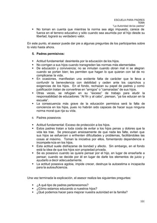 ESCUELA PARA PADRES
                                                                                      TEMA
                                                                “La Autoridad de los padres”
   §    No toman en cuenta que mientras la norma sea algo impuesto, carece de
        fuerza en el terreno educativo y sólo cuando sea asumida por el hijo desde su
        libertad, logrará su verdadero valor.

En este punto, el asesor puede dar pie a algunas preguntas de los participantes sobre
lo visto hasta ahora.

   5. Padres permisivos:

   §    Actitud fundamental: desinterés por la educación de los hijos.
   §    No corrigen a sus hijos cuando transgreden las normas más elementales
   §    De educación y convivencia; no se inmutan cuando obran mal ni se alegran
        cuando se portan bien; les permiten que hagan lo que quieran con tal de no
        complicarse la vida.
   §    En ocasiones, manifiestan una evidente falta de carácter que le lleva a
        confundir la benevolencia con debilidad y ceden ante los caprichos y
        exigencias de los hijos. En el fondo, rechazan su papel de padres y como
        justificación tratan de convertirse en “amigos” o “camaradas” de sus hijos.
   §    Otras veces, se refugian en su “exceso” de trabajo para eludir la
        responsabilidad de educadores: “Al fin y al cabo”, piensan, “ya los educan en la
        escuela”.
   §    La consecuencia más grave de la educación permisiva será la falta de
        conciencia en los hijos, pues no habrán sido capaces de hacer suya ninguna
        norma moral que rija su vida.

   6.   Padres posesivos:

   §    Actitud fundamental: Exceso de protección a los hijos.
   §    Estos padres tratan a toda costa de evitar a los hijos penas y dolores que la
        vida les trae. Se preocupan ansiosamente de que nada les falte, evitan que
        sus hijos se esfuercen o enfrenten dificultades y problemas, facilitándoles las
        cosas al máximo. Toman la iniciativa por ellos, fomentando dependencia e
        incompete ncia en los hijos.
   §    Esta actitud suele disfrazarse de bondad y afecto. Sin embargo, en el fondo
        está la idea de que los hijos son propiedad privada.
   §    Se es posesivo cuando se quiere pensar por el hijo, en lugar de enseñarle a
        pensar; cuando se decide por él en lugar de darle los elementos de juicio y
        ayudarlo a decir adecuadamente.
   §    La actitud posesiva agobia, impide crecer, destruye la autoestima e incapacita
        para la autosuficiencia.


Una vez terminada la explicación, el asesor realiza las siguientes preguntas:

   §    ¿A qué tipo de padres pertenecemos?
   §    ¿Cómo estamos educando a nuestros hijos?
   §    ¿Qué podemos hacer para mejorar nuestra autoridad en la familia?

                                                                                        101
 