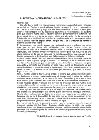ESCUELA PARA PADRES
                                                                                      TEMA
                                                                “La Autoridad de los padres”
   7. REFLEXION: “COMPARTIENDO UN SECRETO”

Querido hijo:
     Un feliz día, tu papá y yo nos unimos en matrimonio... nos unió el amor y el deseo
de ser felices. Teníamos toda la vida por delante para cumplir con la consigna divina
de “Creced y Multiplicaos” y vaya que nos comprometimos. Cuando nuestro gran
amor se vio bendecido con tu nacimiento asumimos la responsabilidad de cuidarte
para que crecieras fuerte y sano, educarte para que pudieras convivir en familia y en
la sociedad de la que formarías parte, guiarte por el camino de la sabiduría y
fortalecerte en la espiritualidad: nos dimos completamente a ti... sin esperar recibir
nada a cambio “Ese es el gran amor... el que ama... da la vida por los demás” y
nosotros así lo hemos hecho.
El tiempo pasa... has crecido y crees que me has alcanzado e inclusive que sabes
más que yo, que tienes más habilidades, que puedes dominar todas las
circunstancias que se te presentan, porque tienes la audacia de la adolescencia
impetuosa, que pretende olvidar convicciones y valores pero hijo mío, ésta es una
etapa pasajera en la que mi paciencia ha debido agigantarse para esperar a que
tengas nuevamente la docilidad que sólo da la experiencia del joven centrado.
Cuantas veces hemos discutido porque aparentemente estoy atrasada, fuera de
época o porque lo que te digo ya no se usa... sin embargo, el hecho de haber tenido
que tomar las decisiones que mi corazón y entendimiento me dictaban, era para
protegerte y permitirte que crecieras un poco más... quizá no físicamente ya que
desde hacía tiempo eras más grande y fuerte que yo, sino en tu entendimiento, en el
poder de reflexión y análisis de las situaciones problemáticas, que fuera de nuestro
hogar te toca vivir.
Hijito... muchas veces te detuve... pero era por el temor a que fueras a lastimar a otros
o a lastimarte tú mismo... Afortunadamente el tiempo pasó y tuviste la confianza
aunque a veces arrebatada, a tus deseos de correr, fuiste dócil y esperaste a estar
bien armado para enfrentar los retos que fuera del núcleo familiar encontrarías...
Fueron muchas rabietas y enojos pero hoy que te presentas con tus triunfos en la
mano... rápidamente han pasado por mi mente todos aquellos momentos en los que
sólo la fuerza de voluntad no me permitió flaquear y que te salieras con la tuya.
     Hoy, hijo mío, me doy cuenta de que las reglas, la disciplina y la firmeza fueron
mis aliadas para conducirte por este camino que te ha llevado a conseguir una meta...
Que te faltan muchas metas por lograr en tu vida... estoy segura, pero ya sabes cómo
hacerlo y eso me da la tranquilidad del que sabe que las cosas se consiguen si hay
tenacidad, entusiasmo y decisión; sólo así pudieron formarnos nuestros padres, sólo
así pudimos formarte y sólo así podrás formar a tus hijos.
Ese es mi secreto que te comparto y quiero que lo compartas cuando llegue el
momento preciso con tus hijos. Entonces desde donde yo esté... me sentiré
satisfecha de que mis desvelos, angustias, temores y sufrimientos dejaron una huella
profunda, que tú te encargarás de continuar en todos los que desde hoy amo y para
quienes quiero lo mejor.

                       TE QUIERO MUCHO, MAMÁ Autora: Juanita Martínez Treviño




                                                                                        105
 