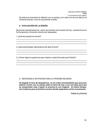ESCUELA PARA PADRES
                                                                                   TEMA
                                                             “La Autoridad de los padres”
   Se pide que compartan la reflexión con su pareja y con cada uno de sus hijos en el
   momento preciso, como lo recomienda e l texto.


   8. EVALUACIÓN DE LA SESIÓN.

Buscando retroalimentarnos sobre qué piensan de la sesión de hoy, cuestionamos en
forma general y tomamos nota de sus respuestas:

1.¿Qué les pareció la reunión?
_____________________________________________________________________
_____________________________________________________________________
_____________________________________________________________________

2.¿Qué aprendizajes significativos les dejó el tema?
_____________________________________________________________________
_____________________________________________________________________
_____________________________________________________________________

3.¿Tienen alguna sugerencia para mejorar nuestra Escuela para Padres?
_____________________________________________________________________
_____________________________________________________________________
_____________________________________________________________________




   9. DESPEDIDA E INVITACIÓN PARA LA PRÓXIMA REUNIÓN.

   Ha llegado la hora de despedirnos, no sin antes recomendarles que procuren
   platicar mucho con su pareja sobre el tema de hoy y con sus hijos para que
   se comprendan más y logren la armonía en sus hogares. Al mismo tiempo,
   los invitamos para la próxima reunión donde esperamos verlos nuevamente.

                                                                 Hasta la próxima




                                                                                     106
 