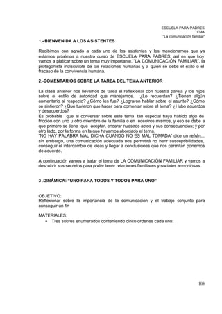 ESCUELA PARA PADRES
                                                                                  TEMA
                                                               “La comunicación familiar”
1.- BIENVENIDA A LOS ASISTENTES

Recibimos con agrado a cada uno de los asistentes y les mencionamos que ya
estamos próximos a nuestro curso de ESCUELA PARA PADRES; así es que hoy
vamos a platicar sobre un tema muy importante. “LA COMUNICACIÓN FAMILIAR”, la
protagonista indiscutible de las relaciones humanas y a quien se debe el éxito o el
fracaso de la convivencia humana.

2.-COMENTARIOS SOBRE LA TAREA DEL TEMA ANTERIOR

La clase anterior nos llevamos de tarea el reflexionar con nuestra pareja y los hijos
sobre el estilo de autoridad que manejamos. ¿Lo recuerdan? ¿Tienen algún
comentario al respecto? ¿Cómo les fue? ¿Lograron hablar sobre el asunto? ¿Cómo
se sintieron? ¿Qué tuvieron que hacer para comentar sobre el tema? ¿Hubo acuerdos
y desacuerdos?
Es probable que al conversar sobre este tema tan especial haya habido algo de
fricción con uno u otro miembro de la familia o en nosotros mismos, y eso se debe a
que primero se tiene que aceptar, encarar nuestros actos y sus consecuencias; y por
otro lado, por la forma en la que hayamos abordado el tema.
“NO HAY PALABRA MAL DICHA CUANDO NO ES MAL TOMADA” dice un refrán...
sin embargo, una comunicación adecuada nos permitirá no herir susceptibilidades,
conseguir el intercambio de ideas y llegar a conclusiones que nos permitan ponernos
de acuerdo.

A continuación vamos a tratar el tema de LA COMUNICACIÓN FAMILIAR y vamos a
descubrir sus secretos para poder tener relaciones familiares y sociales armoniosas.


3 .DINÁMICA: “UNO PARA TODOS Y TODOS PARA UNO”


OBJETIVO:
Reflexionar sobre la importancia de la comunicación y el trabajo conjunto para
conseguir un fin

MATERIALES:
  • Tres sobres enumerados conteniendo cinco órdenes cada uno:




                                                                                    108
 