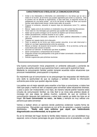 CARACTERÍSTICAS O REGLAS DE LA COMUNICACIÓN EFICAZ:
                                                    ESCUELA PARA PADRES
                                                                                                   TEMA
      •   Invitar a los interesados e informarles con anterioridad el o los “La comunicación familiar”
                                                                               temas que se van a
          tratar en la reunión, de tal forma que puedan agendarla para evitar su ausencia. Sólo
          la primera vez se dificulta la organización, si todo sale bien, la segunda reunión se
          establecerá en una fecha similar, con el fin de formar el hábito de tener una reunión
          familiar cada determinado tiempo, donde todos estén de acuerdo.
      •   Preparar el ambiente, ubicando el espacio lejos de distractores como T.V., estéreo,
          teléfono.
      •   Marcar reglas como la de nombrar un moderador (muy útil cuando hay discusiones)
      •   Tener claro el o los mensajes que queremos que queden bien establecidos.
      •   Saber qué se quiere conseguir con la reunión (el objetivo que se busca alcanzar)
      •   Hablar pausadamente, evitando levantar la voz o gritar.
      •   Usar un vocabulario adecuado, cuidando de no decir palabras altisonantes ni señas
          ofensivas
      •   Tratarse con respeto dentro de la discusión.
      •   Pedir la palabra de tal forma que todos puedan escuchar, n se vale interrumpir o
                                                                            o
          hablar en voz bajar (aparentemente) entre las personas.
      •   Marcar un tiempo de duración de la reunión y respetarlo. Si no se termina, se fija una
          nueva fecha para concluir la reunión.
      •   Escuchar con atención al interlocutor que tiene la palabra.
      •   Sacar conclusiones o compromisos de la reunión.
      •   Preguntar al final a los participantes si les gustó el haber conversado o discutido sobre
          determinado tema.
      •   Solicitar sugerencias para próximas reuniones




Una buena comunicación inicia preparando un ambiente adecuado y poniendo de
acuerdo a las partes sobre lo que queremos hacer y para qué lo queremos hacer.
Mediante la comunicación familiar podrán tomarse acuerdos sobre situaciones que
provocan inestabilidad, preocupación o inquietud.

Es importante que al comunicarse no se presupongan las respuestas del interlocutor,
sino darle la oportunidad de que se explique y también solicitar la información
suficiente para evitar que queden algunas dudas.

Los padres son el mejor ejemplo para enseñar a los hijos a comunicarse; si éstos han
visto que papá y mamá se dan un espacio para conversar sobre situaciones diversas,
y poco a poco van involucrando a lo s hijos, de manera natural podrán hacerse estos
círculos de comunicación familiar; es más fácil si se inicia esta práctica desde el
noviazgo (en esa etapa se platica mucho), cuidando de que se continúe la
comunicación después del matrimonio y sobre todo cuando ya estén los hijos en el
hogar. Un buen conversador no nace... se hace, y siempre es muy valiosa una
persona que sabe conversar.

Vamos a realizar ahora un ejercicio donde podremos evidenciar nuestra forma de
comunicarnos. Recuerden que siempre es con el fin de aprender y superar nuestras
debilidades.   “Nadie está más enfermo que aquél que habiéndosele
diagnosticado una enfermedad, no la quiere ver”

Es en la intimidad del hogar donde la familia debe tratarse con una sensibilidad muy
especial, como si fueran personajes de gran importancia como el presidente, o el jefe

                                                                                                  114
 