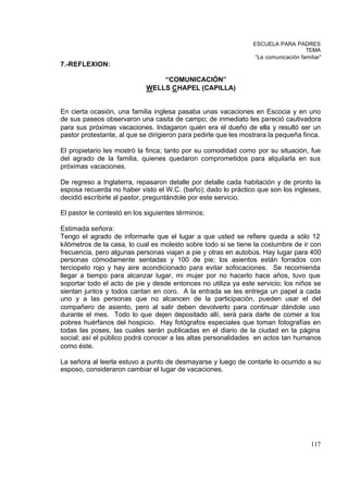 ESCUELA PARA PADRES
                                                                                     TEMA
                                                                  “La comunicación familiar”
7.-REFLEXION:

                                 “COMUNICACIÓN”
                             WELLS CHAPEL (CAPILLA)


En cierta ocasión, una familia inglesa pasaba unas vacaciones en Escocia y en uno
de sus paseos observaron una casita de campo; de inmediato les pareció cautivadora
para sus próximas vacaciones. Indagaron quién era el dueño de ella y resultó ser un
pastor protestante, al que se dirigieron para pedirle que les mostrara la pequeña finca.

El propietario les mostró la finca; tanto por su comodidad como por su situación, fue
del agrado de la familia, quienes quedaron comprometidos para alquilarla en sus
próximas vacaciones.

De regreso a Inglaterra, repasaron detalle por detalle cada habitación y de pronto la
esposa recuerda no haber visto el W.C. (baño); dado lo práctico que son los ingleses,
decidió escribirle al pastor, preguntándole por este servicio.

El pastor le contestó en los siguientes términos:

Estimada señora:
Tengo el agrado de informarle que el lugar a que usted se refiere queda a sólo 12
kilómetros de la casa, lo cual es molesto sobre todo si se tiene la costumbre de ir con
frecuencia, pero algunas personas viajan a pie y otras en autobús. Hay lugar para 400
personas cómodamente sentadas y 100 de pie; los asientos están forrados con
terciopelo rojo y hay aire acondicionado para evitar sofocaciones. Se recomienda
llegar a tiempo para alcanzar lugar, mi mujer por no hacerlo hace años, tuvo que
soportar todo el acto de pie y desde entonces no utiliza ya este servicio; los niños se
sientan juntos y todos cantan en coro. A la entrada se les entrega un papel a cada
uno y a las personas que no alcancen de la participación, pueden usar el del
compañero de asiento, pero al salir deben devolverlo para continuar dándole uso
durante el mes. Todo lo que dejen depositado allí, será para darle de comer a los
pobres huérfanos del hospicio. Hay fotógrafos especiales que toman fotografías en
todas las poses, las cuales serán publicadas en el diario de la ciudad en la página
social; así el público podrá conocer a las altas personalidades en actos tan humanos
como éste.

La señora al leerla estuvo a punto de desmayarse y luego de contarle lo ocurrido a su
esposo, consideraron cambiar el lugar de vacaciones.




                                                                                       117
 
