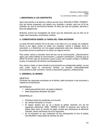 ESCUELA PARA PADRES
                                                                                      TEMA
                                                 “La convivencia familiar y visión a futuro”
1.-BIENVENIDA A LOS ASISTENTES

Sean bienvenidos a la décima y última reunión de la “ESCUELA PARA PADRES”.
Hoy les hemos preparado una sesión muy divertida y amena; esto con el fin de
hacerles ver que la convivencia familiar no tiene por qué ser pesada, aburrida y
llena de obligaciones.

Nosotros somos los encargados de hacer que las relaciones que se dan en el
hogar sean tranquilas, armoniosas y felices.

2.- COMENTARIOS SOBRE LA TAREA DEL TEMA ANTERIOR

La tarea del tema anterior fue la de traer a sus hijos y/o a su pareja, de cualquier
forma si por algún motivo no están con nosotros, vamos a trabajar como si
estuvieran y a divertirnos con los juegos preparados para eso; después ustedes
los podrán poner en práctica en su casa o en alguna reunión

Pero antes, vamos a recordar cómo les fue con la comunicación: ¿Reconocieron
algún (os) malos hábitos al comunicarse? ¿Lograron cambiarlos? ¿Verdad que es
difícil? El primer caso es reconocer y poco a poco van a poder corregir o modificar
el grito, la suposición de hechos o la desesperación.

Hoy vamos a tratar un tema donde la comunicación es protagonista estelar, ya que
para poder lograr la convivencia familiar, se requiere indiscutiblemente
comunicarse a cada momento. Vamos a descubrirlo jugando y reflexionando.

3. -DINÁMICA: EL MUNDO:

OBJETIVO:
Fomentar las relaciones amistosas en la familia, darle animación a las reuniones y
mejorar la concentración

MATERIALES:
  • pelota pequeña(de tenis, de papel o plástico)
  • sillas dispuestas alrededor del salón

DESARROLLO:

   •   Participan todos los asistentes a la reunión
   •   Se sientan formando un círculo
   •   El asesor explica que se va a lanzar la pelota, diciendo uno de los
       siguientes elementos: AIRE, TIERRA O MAR; la persona que reciba la
       pelota debe decir el nombre de algún animal que pertenezca al elemento
       indicado, dentro del tiempo de cinco segundos.
   •   En el momento en que cualquiera de los participantes al tirar la pelota
       dice”MUNDO” todos debe de cambiar de sitio.


                                                                                       120
 