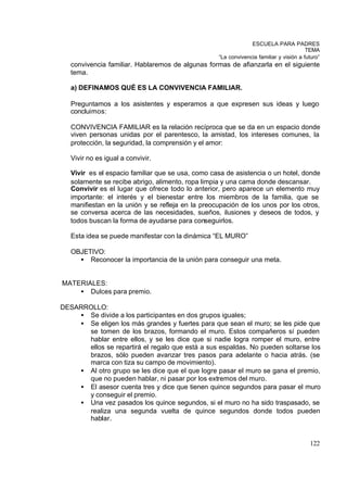 ESCUELA PARA PADRES
                                                                                        TEMA
                                                   “La convivencia familiar y visión a futuro”
   convivencia familiar. Hablaremos de algunas formas de afianzarla en el siguiente
   tema.

   a) DEFINAMOS QUÉ ES LA CONVIVENCIA FAMILIAR.

   Preguntamos a los asistentes y esperamos a que expresen sus ideas y luego
   concluimos:

   CONVIVENCIA FAMILIAR es la relación recíproca que se da en un espacio donde
   viven personas unidas por el parentesco, la amistad, los intereses comunes, la
   protección, la seguridad, la comprensión y el amor:

   Vivir no es igual a convivir.

   Vivir es el espacio familiar que se usa, como casa de asistencia o un hotel, donde
   solamente se recibe abrigo, alimento, ropa limpia y una cama donde descansar.
   Convivir es el lugar que ofrece todo lo anterior, pero aparece un elemento muy
   importante: el interés y el bienestar entre los miembros de la familia, que se
   manifiestan en la unión y se refleja en la preocupación de los unos por los otros,
   se conversa acerca de las necesidades, sueños, ilusiones y deseos de todos, y
   todos buscan la forma de ayudarse para conseguirlos.

   Esta idea se puede manifestar con la dinámica “EL MURO”

   OBJETIVO:
     • Reconocer la importancia de la unión para conseguir una meta.


MATERIALES:
    • Dulces para premio.

DESARROLLO:
    • Se divide a los participantes en dos grupos iguales;
    • Se eligen los más grandes y fuertes para que sean el muro; se les pide que
      se tomen de los brazos, formando el muro. Estos compañeros sí pueden
      hablar entre ellos, y se les dice que si nadie logra romper el muro, entre
      ellos se repartirá el regalo que está a sus espaldas. No pueden soltarse los
      brazos, sólo pueden avanzar tres pasos para adelante o hacia atrás. (se
      marca con tiza su campo de movimiento).
    • Al otro grupo se les dice que el que logre pasar el muro se gana el premio,
      que no pueden hablar, ni pasar por los extremos del muro.
    • El asesor cuenta tres y dice que tienen quince segundos para pasar el muro
      y conseguir el premio.
    • Una vez pasados los quince segundos, si el muro no ha sido traspasado, se
      realiza una segunda vuelta de quince segundos donde todos pueden
      hablar.


                                                                                         122
 