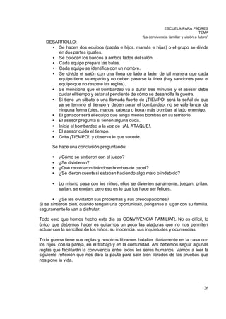 ESCUELA PARA PADRES
                                                                                        TEMA
                                                   “La convivencia familiar y visión a futuro”
   DESARROLLO:
     • Se hacen dos equipos (papás e hijos, mamás e hijas) o el grupo se divide
       en dos partes iguales.
     • Se colocan los bancos a ambos lados del salón.
     • Cada equipo prepara las balas.
     • Cada equipo se identifica con un nombre.
     • Se divide el salón con una línea de lado a lado, de tal manera que cada
       equipo tiene su espacio y no deben pasarse la línea (hay sanciones para el
       equipo que no respete las reglas).
     • Se menciona que el bombardeo va a durar tres minutos y el asesor debe
       cuidar el tiempo y estar al pendiente de cómo se desarrolla la guerra.
     • Si tiene un silbato o una llamada fuerte de ¡TIEMPO! será la señal de que
       ya se terminó el tiempo y deben parar el bombardeo; no se vale lanzar de
       ninguna forma (pies, manos, cabeza o boca) más bombas al lado enemigo.
     • El ganador será el equipo que tenga menos bombas en su territorio.
     • El asesor pregunta si tienen alguna duda.
     • Inicia el bombardeo a la voz de ¡AL ATAQUE!.
     • El asesor cuida el tiempo.
     • Grita ¡TIEMPO!, y observa lo que sucede.

      Se hace una conclusión preguntando:

      •   ¿Cómo se sintieron con el juego?
      •   ¿Se divirtieron?
      •   ¿Qué recordaron tirándose bombas de papel?
      •   ¿Se dieron cuenta si estaban haciendo algo malo o indebido?

      •   Lo mismo pasa con los niños, ellos se divierten sanamente, juegan, gritan,
          saltan, se enojan, pero eso es lo que los hace ser felices.

       • ¿Se les olvidaron sus problemas y sus preocupaciones?
Si se sintieron bien, cuando tengan una oportunidad, pónganse a jugar con su familia,
seguramente lo van a disfrutar.

Todo esto que hemos hecho este día es CONVIVENCIA FAMILIAR. No es difícil, lo
único que debemos hacer es quitarnos un poco las ataduras que no nos permiten
actuar con la sencillez de los niños, su inocencia, sus inquietudes y ocurrencias.

Toda guerra tiene sus reglas y nosotros libramos batallas diariamente en la casa con
los hijos, con la pareja, en el trabajo y en la comunidad. Ahí debemos seguir algunas
reglas que facilitarán la convivencia entre todos los seres humanos. Vamos a leer la
siguiente reflexión que nos dará la pauta para salir bien librados de las pruebas que
nos pone la vida.




                                                                                         126
 