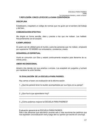 ESCUELA PARA PADRES
                                                                                       TEMA
                                                  “La convivencia familiar y visión a futuro”
   7.REFLEXIÓN: CINCO LEYES DE LA SANA CONVIVENCIA

DISCIPLINA

Estableceré y respetaré un código de normas que me guíen por el sendero del trabajo
y del bien.

COMUNICACIÓN EFECTIVA

Me dirigiré en forma sencilla, clara y precisa a los que me rodean. Les hablaré
frecuentemente con el corazón.

EJEMPLARIDAD

Si quiero ser de utilidad para el mundo y para las personas que me rodean, empezaré
por superarme YO MISMO con entusiasmo, constancia y tesón.

DESARROLLO ESPIRITUAL

Viviré en comunión con Dios y estaré continuamente receptivo para llenarme de su
infinito amor.

AMOR INCONDICIONAL

Amaré a los demás con sus aciertos o errores. Los aceptaré sin juzgarlos y lucharé
por mantener la unión familiar.


   10. EVALUACIÓN DE LA ESCUELA PARA PADRES.

   Hoy vamos a hacer una evaluación de la décima sesión

   1. ¿Qué les pareció tener la reunión acompañados por sus hijos y/o su pareja?
   __________________________________________________________________
   __________________________________________________________________

   2. ¿Que fue lo que aprendieron hoy?
   __________________________________________________________________
   __________________________________________________________________

   3. ¿Cómo podemos mejorar la ESCUELA PARA PADRES?
   __________________________________________________________________
   __________________________________________________________________

   Evaluación general de la ESCUELA PARA PADRES.
   Sólo a las personas que estuvieron durante seis o más reuniones les pedimos que
   nos expresen una evaluación oral y luego den su opinión por escrito en una hoja.

                                                                                        127
 