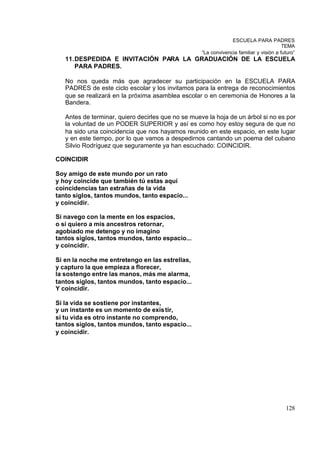 ESCUELA PARA PADRES
                                                                                         TEMA
                                                    “La convivencia familiar y visión a futuro”
   11. DESPEDIDA E INVITACIÓN PARA LA GRADUACIÓN DE LA ESCUELA
       PARA PADRES.

   No nos queda más que agradecer su participación en la ESCUELA PARA
   PADRES de este ciclo escolar y los invitamos para la entrega de reconocimientos
   que se realizará en la próxima asamblea escolar o en ceremonia de Honores a la
   Bandera.

   Antes de terminar, quiero decirles que no se mueve la hoja de un árbol si no es por
   la voluntad de un PODER SUPERIOR y así es como hoy estoy segura de que no
   ha sido una coincidencia que nos hayamos reunido en este espacio, en este lugar
   y en este tiempo, por lo que vamos a despedirnos cantando un poema del cubano
   Silvio Rodríguez que seguramente ya han escuchado: COINCIDIR.

COINCIDIR

Soy amigo de este mundo por un rato
y hoy coincide que también tú estas aquí
coincidencias tan extrañas de la vida
tanto siglos, tantos mundos, tanto espacio...
y coincidir.

Si navego con la mente en los espacios,
o si quiero a mis ancestros retornar,
agobiado me detengo y no imagino
tantos siglos, tantos mundos, tanto espacio...
y coincidir.

Si en la noche me entretengo en las estrellas,
y capturo la que empieza a florecer,
la sostengo entre las manos, más me alarma,
tantos siglos, tantos mundos, tanto espacio...
Y coincidir.

Si la vida se sostiene por instantes,
y un instante es un momento de exis tir,
si tu vida es otro instante no comprendo,
tantos siglos, tantos mundos, tanto espacio...
y coincidir.




                                                                                          128
 