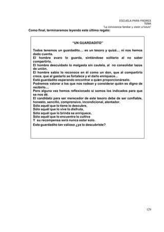 ESCUELA PARA PADRES
                                                                                    TEMA
                                               “La convivencia familiar y visión a futuro”
Como final, terminaremos leyendo este último regalo:


                           “UN GUARDADITO”

  Todos tenemos un guardadito.... es un tesoro y quizá.... ni nos hemos
  dado cuenta.
  El hombre avaro lo guarda, sintiéndose solitario al no saber
  compartirlo.
  El hombre descuidado lo malgasta sin cautela, al no consolidar lazos
  de unión.
  El hombre sabio lo reconoce en él como un don, que al compartirlo
  crece, que al gastarlo se fortalece y el darlo enriquece...
  Está guardadito esperando encontrar a quien proporcionárselo.
  Podremos valorar a los que nos rodean y considerar quién es digno de
  recibirlo....
  Pero alguna vez hemos reflexionado si somos los indicados para que
  se nos dé.
  El candidato para ser merecedor de este tesoro debe de ser confiable,
  honesto, sencillo, comprensivo, incondicional, alentador.
  Sólo aquél que lo tiene lo descubre,
  Sólo aquél que lo vive lo disfruta,
  Sólo aquél que lo brinda se enriquece,
  Sólo aquél que lo encuentra lo cultiva
  Y su recompensa será nunca estar solo.
  Este guardadito tan valioso ¿ya lo descubriste?




                                                                                     129
 