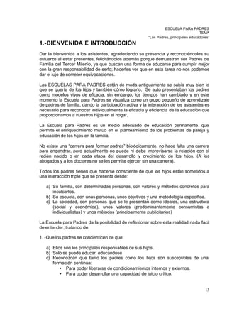 ESCUELA PARA PADRES
                                                                                       TEMA
                                                         “Los Padres, principales educadores”
1.-BIENVENIDA E INTRODUCCIÓN
Dar la bienvenida a los asistentes, agradeciendo su presencia y reconociéndoles su
esfuerzo al estar presentes, felicitándolos además porque demuestran ser Padres de
Familia del Tercer Milenio, ya que buscan una forma de educarse para cumplir mejor
con la gran responsabilidad de serlo; hacerles ver que en esta tarea no nos podemos
dar el lujo de cometer equivocaciones.

Las ESCUELAS PARA PADRES están de moda antiguamente se sabia muy bien lo
que se quería de los hijos y también cómo lograrlo. Se auto presentaban los padres
como modelos vivos de eficacia, sin embargo, los tiempos han cambiado y en este
momento la Escuela para Padres se visualiza como un grupo pequeño de aprendizaje
de padres de familia, dando la participación activa y la interacción de los asistentes es
necesario para reconocer individualmente la eficacia y eficiencia de la educación que
proporcionamos a nuestros hijos en el hogar.

La Escuela para Padres es un medio adecuado de educación permanente, que
permite el enriquecimiento mutuo en el planteamiento de los problemas de pareja y
educación de los hijos en la familia.

No existe una “carrera para formar padres” biológicamente, no hace falta una carrera
para engendrar, pero actualmente no puede ni debe improvisarse la relación con el
recién nacido o en cada etapa del desarrollo y crecimiento de los hijos. (A los
abogados y a los doctores no se les permite ejercer sin una carrera).

Todos los padres tienen que hacerse consciente de que los hijos están sometidos a
una interacción triple que se presenta desde:

   a) Su familia, con determinadas personas, con valores y métodos concretos para
      inculcarlos.
   b) Su escuela, con unas personas, unos objetivos y una metodología especifica.
   c) La sociedad, con personas que se le presentan como ideales, una estructura
      (social y económica), unos valores (predominantemente consumistas e
      individualistas) y unos métodos (principalmente publicitarios)

La Escuela para Padres da la posibilidad de reflexionar sobre esta realidad nada fácil
de entender, tratando de:

1. -Que los padres se concienticen de que:

   a) Ellos son los principales responsables de sus hijos.
   b) Sólo se puede educar, educándose
   c) Reconozcan que tanto los padres como los hijos son susceptibles de una
      formación continua:
          • Para poder liberarse de condicionamientos internos y externos.
          • Para poder desarrollar una capacidad de juicio crítico.


                                                                                          13
 