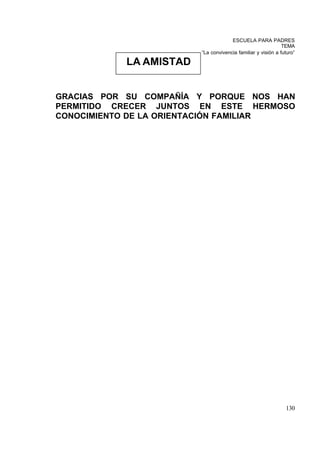 ESCUELA PARA PADRES
                                                             TEMA
                        “La convivencia familiar y visión a futuro”

           LA AMISTAD


GRACIAS POR SU COMPAÑÍA Y PORQUE NOS HAN
PERMITIDO CRECER JUNTOS EN ESTE HERMOSO
CONOCIMIENTO DE LA ORIENTACIÓN FAMILIAR




                                                              130
 