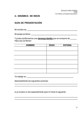 ESCUELA PARA PADRES
                                                                              TEMA
                                                “Los Padres, principales educadores”
2.- DINÁMICA DE INICIO


GUÍA DE PRESENTACIÓN


Mi nombre es: _______________________________________________

Mi pareja se llama: ___________________________________________

Y juntos conformamos una hermosa familia que se compone de ______
Hijos que se llaman:

             NOMBRE                      EDAD                ESTUDIA




Yo trabajo en ____________________________________________

desempeñando las siguientes acciones:
___________________________________________________________
___________________________________________________________


si yo tuviera un día especialmente para mí haría lo siguiente:

___________________________________________________________
___________________________________________________________



                                                                                 15
 