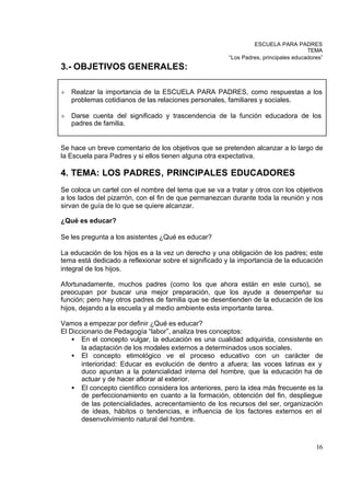 ESCUELA PARA PADRES
                                                                                     TEMA
                                                       “Los Padres, principales educadores”
3.- OBJETIVOS GENERALES:

²   Realzar la importancia de la ESCUELA PARA PADRES, como respuestas a los
    problemas cotidianos de las relaciones personales, familiares y sociales.

²   Darse cuenta del significado y trascendencia de la función educadora de los
    padres de familia.


Se hace un breve comentario de los objetivos que se pretenden alcanzar a lo largo de
la Escuela para Padres y si ellos tienen alguna otra expectativa.

4. TEMA: LOS PADRES, PRINCIPALES EDUCADORES
Se coloca un cartel con el nombre del tema que se va a tratar y otros con los objetivos
a los lados del pizarrón, con el fin de que permanezcan durante toda la reunión y nos
sirvan de guía de lo que se quiere alcanzar.

¿Qué es educar?

Se les pregunta a los asistentes ¿Qué es educar?

La educación de los hijos es a la vez un derecho y una obligación de los padres; este
tema está dedicado a reflexionar sobre el significado y la importancia de la educación
integral de los hijos.

Afortunadamente, muchos padres (como los que ahora están en este curso), se
preocupan por buscar una mejor preparación, que los ayude a desempeñar su
función; pero hay otros padres de familia que se desentienden de la educación de los
hijos, dejando a la escuela y al medio ambiente esta importante tarea.

Vamos a empezar por definir ¿Qué es educar?
El Diccionario de Pedagogía “labor”, analiza tres conceptos:
    • En el concepto vulgar, la educación es una cualidad adquirida, consistente en
       la adaptación de los modales externos a determinados usos sociales.
    • El concepto etimológico ve el proceso educativo con un carácter de
       interioridad: Educar es evolución de dentro a afuera; las voces latinas ex y
       duco apuntan a la potencialidad interna del hombre, que la educación ha de
       actuar y de hacer aflorar al exterior.
    • El concepto científico considera los anteriores, pero la idea más frecuente es la
       de perfeccionamiento en cuanto a la formación, obtención del fin, despliegue
       de las potencialidades, acrecentamiento de los recursos del ser, organización
       de ideas, hábitos o tendencias, e influencia de los factores externos en el
       desenvolvimiento natural del hombre.



                                                                                        16
 