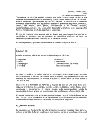 ESCUELA PARA PADRES
                                                                                       TEMA
                                                         “Los Padres, principales educadores”
Tratando de hacerlo más sencillo, tomamos este verbo como punto de partida de una
idea que indirectamente hemos pla nteado y que se refiere a la formación de los hijos.
Educar a nuestros hijos será pues ayudarlos a “hacerse”, a “tomar forma” como seres
humanos, desarrollando todo aquello que deseamos para ellos: seguridad, confianza,
afecto, paz interior, amor propio, consideración a los demás, felicidad,
responsabilidad, servicio, etc.; es ejercitar, desarrollar y fortalecer todos sus aspectos
físicos, intelectuales, afectivos, espirituales y sociales.

El reto de nosotros como padres está en lograr que esas buenas inte nciones se
conviertan en acciones que se traduzcan en resultados positivos, es decir, en
beneficios para el desarrollo de los hijos y el bienestar familiar.

El asesor puede apoyarse en otro cartel que aclare el concepto de educar:



EDUCAR ES:

Ayudar a nuestros hijos a ser seres humanos íntegros, dándoles:

- Seguridad                                     - Confianza
- Afecto                                        - Paz interior
- Amor propio                                   - Consideración a los demás
- Felicidad                                      - Responsabilidad



La tarea no es fácil; los padres realizan su labor como directores en la escuela más
difícil del mundo: la escuela para formar seres humanos. Hay que elaborar el plan de
estudios, no hay vacaciones, ni asuetos, ni sueldo. El horario es de 24 horas diarias y
365 días al año.

Responder a la formación de hombres y mujeres de bien es una tarea diaria que
requiere el máximo de paciencia, sentido común, dedicación, humor, tacto, amor,
conciencia y conocimiento. Al mismo tiempo, esta responsabilidad brinda la
oportunidad de tener una de las experiencias más satisfactorias y felices de la vida.

El asesor puede preguntar a los participantes si tienen alguna duda de lo que se ha
visto, incluso hacer reflexionar a los participantes sobre si realmente han brindado
hasta ahora la mejor educación a sus hijos y cómo podrían mejorarla.


b) ¿Para qué educar?

La educación es fundamental para la formación integral de nuestros hijos, pero no
sólo en el sentido de llenar cerebros de información, ciencia o tecnología, sino en el


                                                                                          17
 