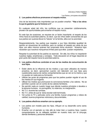 ESCUELA PARA PADRES
                                                                                 TEMA
                                                   “Los Padres, principales educadores”
2. Los padres efectivos promueven el respeto mutuo.

Una de las lecciones más importantes que se pueden enseñar: “Haz a los otros
lo que te gastaría que te hicieran a ti”.

En cualquier edad del niño, los conflictos que se presentan cotidianamente,
provee n de oportunidades para enseñar el respeto mutuo.

En este tipo de ocasiones, se requiere de un factor importante: el respeto de los
niños hacia la autoridad paterna, es decir, que los niños estén conscientes de que
sus padres son quienes llevan la “batuta” en la familia, ellos son la autoridad.

Desgraciadamente, hay padres que respetan a sus hijos dándoles igualdad de
opinión en situaciones de conflictos, pero no reciben el respeto por parte de sus
hijos; son ellos mismos quienes han propiciado dicha situación. Nuestros hijos
necesitan que nosotros marquemos límites para que ellos puedan respetarlos.

Respetar la autoridad de los padres es esencial. Sin ella, los niños no respetarán
nuestras reglas, enseñanzas y consejos. Toda educación en el hogar depende en
gran parte del respeto hacia la autoridad paterna.

3. Los padres efectivos controlan el uso de los medios de comunicación de
   sus hijos.

•   Están alerta de la influencia de los medios y que sean utilizados de manera
    proactiva, es decir, aprovechan cuando ven televisión con sus hijos para
    cuestionarles acerca de ciertos comportamientos que se ven en la misma y que
    no ayudan en nada para su formación.
•   Utilizan las guías de programas para que los padres puedan regular el uso de
    los medios en sus hogares.
•   Utilizan los medios que promueven la convivencia familiar y los valores. No se
    permiten cuando van en contra de los valores familiares.
•   No permitir nada en nuestro hogar que ofenda nuestros principios o devalúe a
    la persona humana; no pornografía, no violencia, no marginación.
•   No T.V. durante las comidas.
•   No T.V. antes de que la tarea escolar esté terminada.
•   Ver juntos la TV y películas como una familia; buscar programas y videos de
    calidad, buenos programas noticiosos y documentales.

4. Los padres efectivos enseñan con su ejemplo.

•   Los padres son modelo para los hijos, influyen en su desarrollo como seres
    humanos.
•   Enseñar con el ejemplo va más allá de tratar bien a nuestros hijos; nuestro
    comportamiento se ve reflejado también en nuestro trato con el cónyuge,
    demás familiares y personas alrededor.


                                                                                    20
 