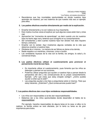 ESCUELA PARA PADRES
                                                                                    TEMA
                                                      “Los Padres, principales educadores”
   •   Recordemos que hay incontables oportunidades en donde nuestros hijos
       aprenden de nosotros, por eso tratemos de que nuestra vida sea un ejemplo
       para ellos.

   5. Los padres efectivos enseñan directamente por medio de la explicación.

   •   Enseñar directamente y no con rodeos es muy importante.
   •   Esto implica muchas veces el explicar por qué algunas cosas están bien y otras
       mal.
   •   Aprovechar los “momentos de aprendizaje”, es decir cuando uno de nuestros
       hijos ha hecho algo mal y tenemos que corregirlo en su comportamiento.
   •   Ser consistentes y claro cuando nuestros hijos han obrado mal; ésto requiere
       tiempo y esfuerzo.
   •   Enseñar con la verdad. Aquí mostramos algunas verdades de la vida que
       debemos enseñar a nuestros hijos.
   •   Olvidarse de s í mismos. La manera de ser felices es darse a los demás.
   •   Nadie respeta a un mentiroso, chismoso, cínico o burlón.
   •   Las verdaderas riquezas de la vida son la familia, los amigos, la salud y la
       conciencia limpia.


   6. Los padres efectivos utilizan el cuestionamiento para promover el
      pensamiento moral de sus hijos.

       •   Es importante utilizar el cuestionamiento, pues fomenta que los niños se
           detengan y piensen en sus acciones.
       •   Podemos utilizar preguntas que ayuden a nuestros hijos a pensar desde la
           perspectiva del otro y las consecuencias de su propio comportamiento.
           Ejemplo: “¿Por qué crees que estoy enojado contigo?, ¿Cómo puedes
           ayudar a evitar que lo esté?”.
       •   Las preguntas ayudan a los hijos a preguntarse sobre sí mismos, “Esto que
           estoy haciendo, ¿Está bien? ¿Qué consecuencias puede traer?”



7. Los padres efectivos dan a sus hijos verdaderas responsabilidades.

   •   Los niños son responsables si se les dan responsabilidades.
   •   Debemos dar a los niños oportunidades donde desarrollen el hábito de la
       responsabilidad.

       Por ejemplo, hacerlos responsables de alguna tarea en la casa; si ellos no la
realizan, la familia entera se verá afectada, por lo tanto su tarea es de gran
importancia para todos.




                                                                                       21
 