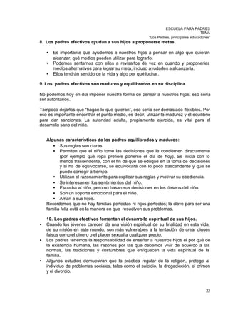 ESCUELA PARA PADRES
                                                                                       TEMA
                                                         “Los Padres, principales educadores”
8. Los padres efectivos ayudan a sus hijos a proponerse metas.

    •   Es importante que ayudemos a nuestros hijos a pensar en algo que quieran
        alcanzar, qué medios pueden utilizar para lograrlo.
    •   Podemos sentarnos con ellos a revisarlos de vez en cuando y proponerles
        medios alternativos para lograr su meta, incluso ayudarles a alcanzarla.
    •   Ellos tendrán sentido de la vida y algo por qué luchar.

9. Los padres efectivos son maduros y equilibrados en su disciplina.

No podemos hoy en día imponer nuestra forma de pensar a nuestros hijos, eso sería
ser autoritarios.

Tampoco dejarlos que “hagan lo que quieran”, eso sería ser demasiado flexibles. Por
eso es importante encontrar el punto medio, es decir, utilizar la madurez y el equilibrio
para dar sanciones. La autoridad adulta, propiamente ejercida, es vital para el
desarrollo sano del niño.


    Algunas características de los padres equilibrados y maduros:
       • Sus reglas son claras
       • Permiten que el niño tome las decisiones que le conciernen directamente
           (por ejemplo qué ropa prefiere ponerse el día de hoy). Se inicia con lo
           menos trascendente, con el fin de que se eduque en la toma de decisiones
           y si ha de equivocarse, se equivocará con lo poco trascendente y que se
           puede corregir a tiempo.
       • Utilizan el razonamiento para explicar sus reglas y motivar su obediencia.
       • Se interesan en los se ntimientos del niño.
       • Escucha al niño, pero no basan sus decisiones en los deseos del niño.
       • Son un soporte emocional para el niño.
       • Aman a sus hijos.
    Recordemos que no hay familias perfectas ni hijos perfectos; la clave para ser una
    familia feliz está en la manera en que resuelven sus problemas.

    10. Los padres efectivos fomentan el desarrollo espiritual de sus hijos.
•   Cuando los jóvenes carecen de una visión espiritual de su finalidad en esta vida,
    de su misión en este mundo, son más vulnerables a la tentación de crear dioses
    falsos como el dinero o el placer sexual a cualquier precio.
•   Los padres tenemos la responsabilidad de enseñar a nuestros hijos el por qué de
    la existencia humana, las razones por las que debemos vivir de acuerdo a las
    normas, las tradiciones y costumbres que enriquecen la vida espiritual de la
    familia.
•   Algunos estudios demuestran que la práctica regular de la religión, protege al
    individuo de problemas sociales, tales como el suicidio, la drogadicción, el crimen
    y el divorcio.



                                                                                          22
 