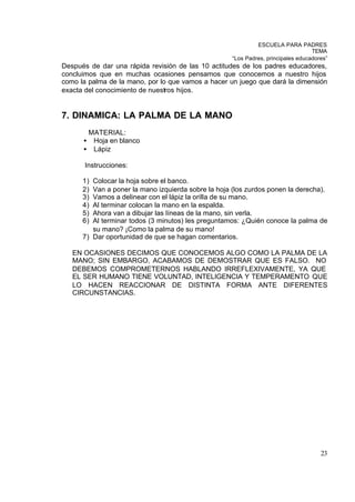 ESCUELA PARA PADRES
                                                                                   TEMA
                                                     “Los Padres, principales educadores”
Después de dar una rápida revisión de las 10 actitudes de los padres educadores,
concluimos que en muchas ocasiones pensamos que conocemos a nuestro hijos
como la palma de la mano, por lo que vamos a hacer un juego que dará la dimensión
exacta del conocimiento de nuestros hijos.


7. DINAMICA: LA PALMA DE LA MANO
          MATERIAL:
      •    Hoja en blanco
      •    Lápiz

       Instrucciones:

      1) Colocar la hoja sobre el banco.
      2) Van a poner la mano izquierda sobre la hoja (los zurdos ponen la derecha).
      3) Vamos a delinear con el lápiz la orilla de su mano.
      4) Al terminar colocan la mano en la espalda.
      5) Ahora van a dibujar las líneas de la mano, sin verla.
      6) Al terminar todos (3 minutos) les preguntamos: ¿Quién conoce la palma de
         su mano? ¡Como la palma de su mano!
      7) Dar oportunidad de que se hagan comentarios.

   EN OCASIONES DECIMOS QUE CONOCEMOS ALGO COMO LA PALMA DE LA
   MANO; SIN EMBARGO, ACABAMOS DE DEMOSTRAR QUE ES FALSO. NO
   DEBEMOS COMPROMETERNOS HABLANDO IRREFLEXIVAMENTE, YA QUE
   EL SER HUMANO TIENE VOLUNTAD, INTELIGENCIA Y TEMPERAMENTO QUE
   LO HACEN REACCIONAR DE DISTINTA FORMA ANTE DIFERENTES
   CIRCUNSTANCIAS.




                                                                                      23
 