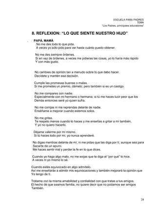 ESCUELA PARA PADRES
                                                                                       TEMA
                                                         “Los Padres, principales educadores”


    8. REFLEXION: “LO QUE SIENTE NUESTRO HIJO”
.    PAPÁ, MAMÁ
      No me des todo lo que pida.
      A veces yo sólo pido para ver hasta cuánto puedo obtener.

      No me des siempre órdenes.
      Si en vez de órdenes, a veces me pidieras las cosas, yo lo haría más rápido
      Y con más gusto.


      No cambies de opinión tan a menudo sobre lo que debo hacer.
      Decídete y mantén esa decisión.

      Cumple las promesas buenas o malas.
      Si me prometes un premio, dámelo; pero también si es un castigo.

      No me compares con nadie.
      Especialmente con mi hermano o hermana; si tú me haces lucir peor que los
      Demás entonces seré yo quien sufra.

      No me corrijas ni me reprendas delante de nadie.
      Enséñame a mejorar cuando estemos solos.

      No me grites.
      Te respeto menos cuando lo haces y me enseñas a gritar a mí también,
      Y yo no quiero hacerlo.

     Déjame valerme por mí mismo.
     Si tú haces todo por mí, yo nunca aprenderé.

     No digas mentiras delante de mí, ni me pidas que las diga por tí, aunque sea para
     Sacarte de un apuro.
     Me haces sentir mal y perder la fe en lo que dices.

    Cuando yo haga algo malo, no me exijas que te diga el “por qué” lo hice.
    A veces ni yo mismo lo sé.

    Cuando estés equivocado en algo admítelo.
    Así me enseñarás a admitir mis equivocaciones y también mejorará la opinión que
    Yo tengo de tí.

    Trátame con la misma amabilidad y cordialidad con que tratas a tus amigos.
    El hecho de que seamos familia, no quiere decir que no podamos ser amigos
    También.


                                                                                          24
 