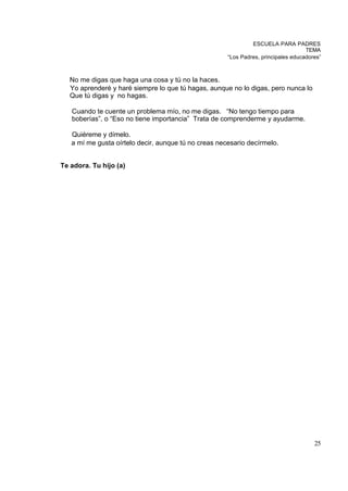 ESCUELA PARA PADRES
                                                                                    TEMA
                                                      “Los Padres, principales educadores”



   No me digas que haga una cosa y tú no la haces.
   Yo aprenderé y haré siempre lo que tú hagas, aunque no lo digas, pero nunca lo
   Que tú digas y no hagas.

   Cuando te cuente un problema mío, no me digas. “No tengo tiempo para
   boberías”, o “Eso no tiene importancia” Trata de comprenderme y ayudarme.

   Quiéreme y dímelo.
   a mí me gusta oírtelo decir, aunque tú no creas necesario decírmelo.


Te adora. Tu hijo (a)




                                                                                       25
 