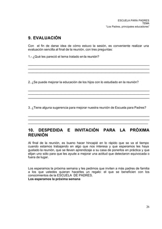 ESCUELA PARA PADRES
                                                                                    TEMA
                                                      “Los Padres, principales educadores”



9. EVALUACIÓN
Con el fin de darse idea de cómo estuvo la sesión, es conveniente realizar una
evaluación sencilla al final de la reunión, con tres preguntas:

1.- ¿Qué les pareció el tema tratado en la reunión?

_____________________________________________________________________
_____________________________________________________________________
_____________________________________________________________________


2. ¿Se puede mejorar la educación de los hijos con lo estudiado en la reunión?

_____________________________________________________________________
_____________________________________________________________________
_____________________________________________________________________


3. ¿Tiene alguna sugerencia para mejorar nuestra reunión de Escuela para Padres?

_____________________________________________________________________
_____________________________________________________________________
____________________________________________________________________

10. DESPEDIDA               E    INVITACIÓN           PARA       LA      PRÓXIMA
REUNIÓN
Al final de la reunión, es bueno hacer hincapié en lo rápido que se va el tiempo
cuando estamos trabajando en algo que nos interesa y que esperamos les haya
gustado la reunión, que se lleven aprendizaje a su casa de ponerlos en práctica y que
elijan uno sólo para que les ayude a mejorar una actitud que detectaron equivocada o
fuera de lugar.


Los esperamos la próxima semana y les pedimos que inviten a más padres de familia
a los que ustedes quieran hacerles un regalo: el que se beneficien con los
conocimientos de la ESCUELA DE PADRES.
Los esperamos la próxima semana




                                                                                       26
 