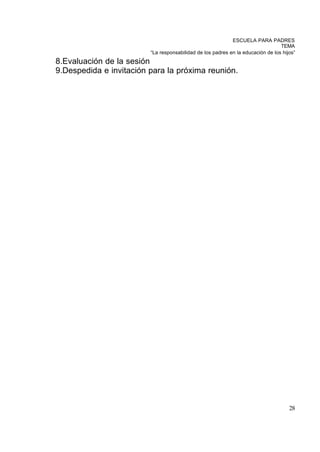 ESCUELA PARA PADRES
                                                                                 TEMA
                         “La responsabilidad de los padres en la educación de los hijos”
8.Evaluación de la sesión
9.Despedida e invitación para la próxima reunión.




                                                                                     28
 