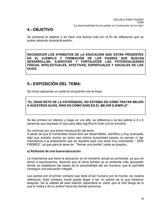 ESCUELA PARA PADRES
                                                                                           TEMA
                                   “La responsabilidad de los padres en la educación de los hijos”
4.- OBJETIVO
Se presenta el objetivo y se hace una lectura oral con el fin de reflexionar qué se
quiere alcanzar durante la sesión.



RECONOCER LOS ATRIBUTOS DE LA EDUCACIÓN QUE ESTÁN PRESENTES
EN EL EJEMPLO Y FORMACIÓN DE LOS PADRES QUE BUSCAN
DESARROLLAR, EJERCITAR Y FORTALECER LAS POTENCIALIDADES
FÍSICAS, INTELECTUALES, AFECTIVAS, ESPIRITUALES Y SOCIALES DE LOS
HIJOS.




5.- EXPOSICIÓN DEL TEMA:
Se inicia colocando un cartel en el pizarrón con la frase:


“EL GRAN RETO DE LA PATERNIDAD, NO ESTRIBA EN CÓMO TRATAR MEJOR
A NUESTROS HIJOS, SINO EN CÓMO DARLES EL MEJOR EJEMPLO”



Se lee primero en silencio y luego en voz alta; se reflexiona y se les solicita a 4 o 5
personas que expresen lo que para ellas significa lo leído (cinco minutos).

Se continúa con una breve introducción del tema:
A pesar de que la humanidad actual dice ser desarrollada, científica y muy avanzada,
algo que extraña mucho es cómo esa misma humanidad parece no pensar ni dar
importancia a la preparación que se requiere para una tarea muy importante: “ SER
PADRES”, ya que para la tarea de “formar una familia” nadie se prepara.

a) Atributos de una buena educación

La importancia que tiene la educación en el momento actual es primordial, ya que sin
temor a equivocarnos, decimos que el clima familiar es el ambiente más apropiado
donde se establecen las bases de la personalidad del ser humano, que le permitirá
conseguir una educación integral.

Los padres son el primer contacto que tiene el ser humano con el mundo, es nuestra
referencia. Este contacto inicial puede llegar a ser un patrón de lo que haremos
después. De la calidad de esta relación dependerá la visión que el niño tenga de lo
que lo rodea y de su actitud hacia las demás personas.



                                                                                               30
 