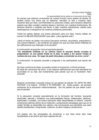 ESCUELA PARA PADRES
                                                                                           TEMA
                                   “La responsabilidad de los padres en la educación de los hijos”
Es preciso que estemos conscientes de nuestra función como padres de familia. El
sentido común nos indica que no debemos “servirles” la vida a nuestros hijos,
haciendo todo por ellos, convirtiéndolos en personas inútiles; pero tampoco debemos
esperar que ellos cumplan nuestros deseos y terminen con nuestras frustraciones. No
tenemos derecho a exigirles que lleven a cabo nuestras aspiraciones, usarlos para
desahogarnos o escaparnos de nuestros problemas personales.

Todos los padres desean una buena educación para sus hijos, incluso hablan de
buscar”LA MEJOR EDUCACIÓN” para ellos. ¿Qué significa esto?

¿Será el hecho de darles una buena educación primaria, secundaria, preparatoria y
una carrera brillante? ¿ Se confiarían los padres con que sus hijos fueran brillantes en
las calificaciones que obtengan en la escuela?

A continuación el expositor narra el siguiente ejemplo:
“Un estudiante brillante en su camino hacia la escuela donde cursaba la
preparatoria, ve una pelota tirada en el piso, la patea y sin querer rompe la
ventana de una casa. En lugar de pedir disculpas y enmendar su error, corre”.

A continuación, el expositor procede a preguntar a los participantes qué opinan del
caso:

Se hace una lluvia de ideas, se pueden anotar en el pizarrón y al final concluye:
Ni todas las menciones de honor, ni las mejores calificaciones que este estudiante ha
acumulado en su vida, dan fundamentos para pensar que es un muchacho “bien
educado”



Ninguna universidad o escuela incluye en sus planes de estudio “EL ARTE DE SER
FELICES” o la materia “ AYUDA A TU PRÓJIMO”, etc. Estas pueden ser grandes
omisiones de la educación institucionalizada. Son los padres los que deben cubrir
esa necesidad.


Si la educación consiste esencialmente en la formación del hombre, buscando
desarrollar, ejercitar y fortalecer sus potencialidades físicas, intelectuales, afectivas,
espirituales y sociales, una buena educación debe desarrollarlas al máximo, creando
condiciones óptimas dentro de la institución y proponiendo estrategias para que en el
núcleo familiar se desarrollen los valores y las convicciones que permitirán que sean
adultos equilibrados, congruentes, maduros, es decir íntegros y productivos.


Los padres son los encargados de encaminar a sus hijos hacia esta meta
ayudándolos a ser todo lo que sean capaces de ser.




                                                                                               31
 