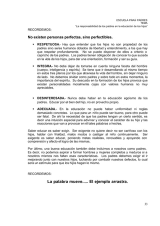 ESCUELA PARA PADRES
                                                                                          TEMA
                                  “La responsabilidad de los padres en la educación de los hijos”
RECORDEMOS:

No existen personas perfectas, sino perfectibles.
   §   RESPETUOSA.- Hay que entender que los hijos no son propiedad de los
       padres sino seres humanos dotados de libertad y entendimiento, a los que hay
       que respetar profundamente. No se puede disponer de ellos a criterio o
       capricho de los padres. Los padres tienen obligación de conocer lo que sucede
       en la vida de los hijos, para dar una orientación, formación y ser su guía.

   §   INTEGRA.- No debe dejar de tomarse en cuenta ninguna faceta del hombre
       (cuerpo, inteligencia y espíritu) Se tiene que ir desarrollando al mismo tiempo
       en estos tres planos por los que atraviesa la vida del hombre, sin dejar ninguno
       de lado. No debemos olvidar como padres y sobre todo en estos momentos, la
       importancia del espíritu. Su descuido en la formación de los hijos provoca que
       existan personalidades moralmente cojas con valores humanos no muy
       apreciables.


   §   DESINTERESADA.- Nunca debe haber en la educación egoísmo de los
       padres. Educar por el bien del hijo, no en provecho propio.

   §   ADECUADA.- En la educación no puede haber uniformidad ni reglas
       demasiado concretas. Lo que para un niño puede ser bueno, para otro puede
       ser fatal. De ahí la necesidad de que los padres tengan un cierto sentido, es
       decir una intuición especial para adivinar y conocer el carácter de su hijo y las
       reacciones que van a provocar en él tales palabras o hechos.

Saber educar es saber exigir. Ser exigente no quiere decir no ser cariñoso con los
hijos, hablar con frialdad, malos modos o castigar al niño continuamente. Ser
exigente es saber educar, poniendo metas realistas, renovables y apoyando con
comprensión y afecto el logro de las mismas.

Por último, una buena educación también debe incluirnos a nosotros como padres.
Es decir, no podemos aspirar a formar hombres y mujeres completos y maduros si a
nosotros mismos nos faltan esas características. Los padres debemos exigir el ir
mejorando junto con nuestros hijos, luchando por combatir nuestros defectos, lo cual
será un estímulo para que los hijos hagan lo mismo.


RECORDEMOS:

              La palabra mueve..... El ejemplo arrastra.




                                                                                              33
 