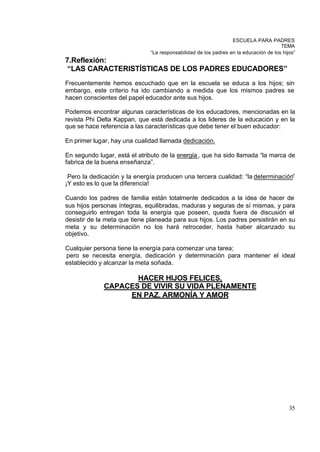 ESCUELA PARA PADRES
                                                                                      TEMA
                              “La responsabilidad de los padres en la educación de los hijos”
7.Reflexión:
 “LAS CARACTERISTÍSTICAS DE LOS PADRES EDUCADORES”
Frecuentemente hemos escuchado que en la escuela se educa a los hijos; sin
embargo, este criterio ha ido cambiando a medida que los mismos padres se
hacen conscientes del papel educador ante sus hijos.

Podemos encontrar algunas características de los educadores, mencionadas en la
revista Phi Delta Kappan, que está dedicada a los lideres de la educación y en la
que se hace referencia a las características que debe tener el buen educador:

En primer lugar, hay una cualidad llamada dedicación.

En segundo lugar, está el atributo de la energía , que ha sido llamada “la marca de
fabrica de la buena enseñanza”.

 Pero la dedicación y la energía producen una tercera cualidad: “la determinación”
¡Y esto es lo que la diferencia!

Cuando los padres de familia están totalmente dedicados a la idea de hacer de
sus hijos personas íntegras, equilibradas, maduras y seguras de sí mismas, y para
conseguirlo entregan toda la energía que poseen, queda fuera de discusión el
desistir de la meta que tiene planeada para sus hijos. Los padres persistirán en su
meta y su determinación no los hará retroceder, hasta haber alcanzado su
objetivo.

Cualquier persona tiene la energía para comenzar una tarea;
pero se necesita energía, dedicación y determinación para mantener el ideal
establecido y alcanzar la meta soñada.

                    HACER HIJOS FELICES,
             CAPACES DE VIVIR SU VIDA PLENAMENTE
                  EN PAZ, ARMONÍA Y AMOR




                                                                                          35
 