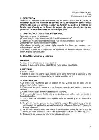 ESCUELA PARA PADRES
                                                                                 TEMA
                                                          “El conocimiento de los hijos”
1.- BIENVENIDA
Se les da la bienvenida a los asistentes y se les motiva diciéndoles: “El hecho de
que estén aquí habla muy bien de ustedes, de su preocupación por encontrar
información que les permita realizar su función de padres o madres de
familia con eficacia en la forma de actuar, de tomar decisiones, de dar
permisos, de hacer las cosas para que salgan bien”.

2.- COMENTARIOS DE LA SESIÓN ANTERIOR.
Se cuestiona entre los asistentes:
¿Pusieron algún conocimiento en práctica del tema anterior?
¿Trataron de mejorar el ambiente que se vive cotidianamente en su hogar?
¿Reconocieron alguna actitud equivocada?
¿Manejaron la paciencia, sobre todo cuando los hijos se pusieron muy
voluntariosos o tercos?
¿Se dieron cuenta de la necesidad de fomentar los buenos hábitos: limpieza,
orden, higiene personal, etc.?

3.- DINÁMICA: Llenando y andando

I Objetivo:
Analizar la importancia de la organización.
Analizar lo que es una acción espontánea y una acción planificada.

II. MATERIAL:
6 botellas vacías
1 cubeta o balde de arena (que alcance justo para llenar las 6 botellas) u otro
material conveniente y disponible (agua, polvo, semillas, etc.).

 III. DESARROLLO:
1.Se piden seis voluntarios que se colocan en fila, y a los pies de cada uno se
colocan las botellas vacías.
2. Enfrente de los participantes, a unos 6 metros, se coloca el balde o cubeta con
la arena.
3. Cada persona debe llenar las botellas con la arena.
4. El coordinador cuenta hasta tres y los participantes deben salir corriendo a
llenar las botellas.
5. Uno a uno va mostrando cómo quedó llena su botella y si se derramó el
contenido.
6. Se piden 6 nuevos voluntarios y se repite la acción. El que coordina, antes de
      dar la orden de salida dice: ya pasó un equipo; ¿Cómo lo hicieron? Y hace una
      breve evaluación.
7. Se da una tercera vuelta con otros 6 participantes: antes de dar la voz de
      salida, se hace otra breve evaluación de cómo lo han hecho los otros equipos.
8. Finalmente se evalúan las diferentes etapas del juego.




                                                                                     38
 