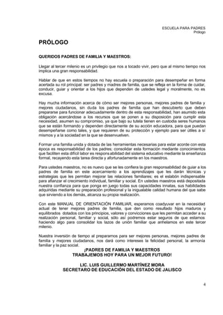ESCUELA PARA PADRES
                                                                                     Prólogo


PRÓLOGO

QUERIDOS PADRES DE FAMILIA Y MAESTROS:

Llegar al tercer milenio es un privilegio que nos a tocado vivir, pero que al mismo tiempo nos
implica una gran responsabilidad.

Hablar de que en estos tiempos no hay escuela o preparación para desempeñar en forma
acertada su rol principal: ser padres y madres de familia, que se refleja en la forma de cuidar,
conducir, guiar y orientar a los hijos que dependen de ustedes legal y moralmente, no es
excusa.

Hay mucha información acerca de cómo ser mejores personas, mejores padres de familia y
mejores ciudadanos, sin duda los padres de familia que han descubierto que deben
prepararse para funcionar adecuadamente dentro de esta responsabilidad, han asumido esta
obligación acercándose a los recursos que se ponen a su disposición para cumplir esta
necesidad, asumen su compromiso, ya que bajo su tutela tienen en custodia seres humanos
que se están formando y dependen directamente de su acción educadora, para que puedan
desempeñarse como tales, y que requieren de su protección y ejemplo para ser útiles a sí
mismos y a la sociedad en la que se desenvuelven.

Formar una familia unida y dotada de las herramientas necesarias para estar acorde con esta
época es responsabilidad de los padres; consolidar esta formación mediante conocimientos
que faciliten esta difícil labor es respons abilidad del sistema educativo mediante la enseñanza
formal, recayendo esta tarea directa y afortunadamente en los maestros.

Para ustedes maestros, no es nuevo que se les confiera la gran responsabilidad de guiar a los
padres de familia en este acercamiento a los aprendizajes que les darán técnicas y
estrategias que les permitan mejorar las relaciones familiares; es el eslabón indispensable
para afianzar el crecimiento individual, familiar y social. En ustedes maestros está depositada
nuestra confianza para que ponga en juego todas sus capacidades innatas, sus habilidades
adquiridas mediante su preparación profesional y la inigualable calidad humana del que sabe
que sirviendo a los demás, alcanza su propia realización.

Con este MANUAL DE ORIENTACIÓN FAMILIAR, esperamos coadyuvar en la necesidad
actual de tener mejores padres de familia, que den como resultado hijos maduros y
equilibrados dotados con los principios, valores y convicciones que les permitan acceder a su
realización personal, familiar y social, sólo así podremos estar seguros de que estamos
haciendo algo para consolidar los lazos de unión familiar que anhelamos en este tercer
milenio.

Nuestra inversión de tiempo al prepararnos para ser mejores personas, mejores padres de
familia y mejores ciudadanos, nos dará como intereses la felicidad personal, la armonía
familiar y la paz social.
                       ¡PADRES DE FAMILIA Y MAESTROS
                   TRABAJEMOS HOY PARA UN MEJOR FUTURO!

                   LIC. LUIS GUILLERMO MARTÍNEZ MORA
             SECRETARO DE EDUCACIÓN DEL ESTADO DE JALISCO


                                                                                              4
 