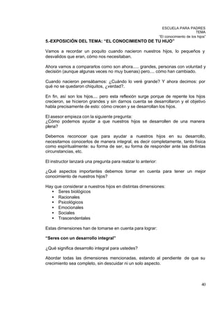 ESCUELA PARA PADRES
                                                                                      TEMA
                                                               “El conocimiento de los hijos”
5.-EXPOSICIÓN DEL TEMA: “EL CONOCIMIENTO DE TU HIJO”

Vamos a recordar un poquito cuando nacieron nuestros hijos, lo pequeños y
desvalidos que eran, cómo nos necesitaban.

Ahora vamos a compararlos como son ahora..... grandes, personas con voluntad y
decisión (aunque algunas veces no muy buenas) pero.... cómo han cambiado.

Cuando nacieron pensábamos: ¿Cuándo lo veré grande? Y ahora decimos: por
qué no se quedaron chiquitos, ¿verdad?.

En fin, así son los hijos.... pero esta reflexión surge porque de repente los hijos
crecieron, se hicieron grandes y sin darnos cuenta se desarrollaron y el objetivo
habla precisamente de esto: cómo crecen y se desarrollan los hijos.

El asesor empieza con la siguiente pregunta:
¿Cómo podemos ayudar a que nuestros hijos se desarrollen de una manera
plena?

Debemos reconocer que para ayudar a nuestros hijos en su desarrollo,
necesitamos conocerlos de manera integral, es decir completamente, tanto física
como espiritualmente: su forma de ser, su forma de responder ante las distintas
circunstancias, etc.

El instructor lanzará una pregunta para realzar lo anterior:

¿Qué aspectos importantes debemos tomar en cuenta para tener un mejor
conocimiento de nuestros hijos?

Hay que considerar a nuestros hijos en distintas dimensiones:
  • Seres biológicos
  • Racionales
  • Psicológicos
  • Emocionales
  • Sociales
  • Trascendentales

Estas dimensiones han de tomarse en cuenta para lograr:

“Seres con un desarrollo integral”

¿Qué significa desarrollo integral para ustedes?

Abordar todas las dimensiones mencionadas, estando al pendiente de que su
crecimiento sea completo, sin descuidar ni un solo aspecto.



                                                                                          40
 