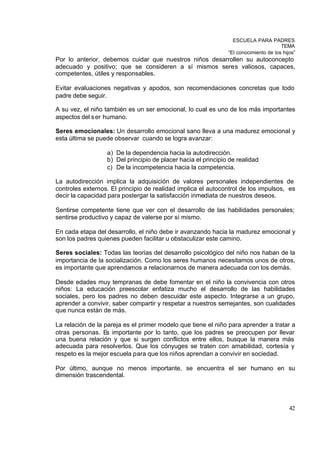 ESCUELA PARA PADRES
                                                                                      TEMA
                                                               “El conocimiento de los hijos”
Por lo anterior, debemos cuidar que nuestros niños desarrollen su autoconcepto
adecuado y positivo; que se consideren a sí mismos seres valiosos, capaces,
competentes, útiles y responsables.

Evitar evaluaciones negativas y apodos, son recomendaciones concretas que todo
padre debe seguir.

A su vez, el niño también es un ser emocional, lo cual es uno de los más importantes
aspectos del s er humano.

Seres emocionales: Un desarrollo emocional sano lleva a una madurez emocional y
esta última se puede observar cuando se logra avanzar:

                  a) De la dependencia hacia la autodirección.
                  b) Del principio de placer hacia el principio de realidad
                  c) De la incompetencia hacia la competencia.

La autodirección implica la adquisición de valores personales independientes de
controles externos. El principio de realidad implica el autocontrol de los impulsos, es
decir la capacidad para postergar la satisfacción inmediata de nuestros deseos.

Sentirse competente tiene que ver con el desarrollo de las habilidades personales;
sentirse productivo y capaz de valerse por sí mismo.

En cada etapa del desarrollo, el niño debe ir avanzando hacia la madurez emocional y
son los padres quienes pueden facilitar u obstaculizar este camino.

Seres sociales: Todas las teorías del desarrollo psicológico del niño nos haban de la
importancia de la socialización. Como los seres humanos necesitamos unos de otros,
es importante que aprendamos a relacionarnos de manera adecuada con los demás.

Desde edades muy tempranas de debe fomentar en el niño la convivencia con otros
niños: La educación preescolar enfatiza mucho el desarrollo de las habilidades
sociales, pero los padres no deben descuidar este aspecto. Integrarse a un grupo,
aprender a convivir, saber compartir y respetar a nuestros semejantes, son cualidades
que nunca están de más.

La relación de la pareja es el primer modelo que tiene el niño para aprender a tratar a
otras personas. Es importante por lo tanto, que los padres se preocupen por llevar
una buena relación y que si surgen conflictos entre ellos, busque la manera más
adecuada para resolverlos. Que los cónyuges se traten con amabilidad, cortesía y
respeto es la mejor escuela para que los niños aprendan a convivir en sociedad.

Por último, aunque no menos importante, se encuentra el ser humano en su
dimensión trascendental.




                                                                                          42
 