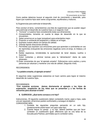 ESCUELA PARA PADRES
                                                                                    TEMA
                                                             “El conocimiento de los hijos”
Como padres debemos buscar el segundo nivel de crecimiento y desarrollo, para
lograr que nuestros hijos sean seres congruentes, equilibrados y maduros.

b) Sugerencias para estimular el desarrollo.

Para concluir el tema, comentaremos una lista de sugerencias que se pueden seguir
para estimular el desarrollo de nuestros hijos a un segundo nivel:
1. “Conocer” a nuestros hijos considerando todas sus dimensiones.
2. Comprenderlos, tomando en cuenta la etapa de desarrollo en la que se
    encuentren.
3. Saber ponernos en su lugar (empatizar) para entenderlos mejor.
4. Propiciar un ambiente de aceptación y calidez en el hogar.
5. Expresar nuestro afecto con tiempo de calidad.
6. Orientar fijando direcciones (límites).
7. Permitirles que expresen sus emociones para que aprendan a controlarlas en vez
    de reprimirlas (incluyendo las emociones negativas como el enojo, la tristeza y el
    temor).
8. Darles esperanza, brindándoles la oportunidad de tener deseos, sueños e
    ilusiones.
9. Incluir nutrientes y eliminar toxinas para la “alimentación” diaria de cada
    dimensión.
10. Estar conscientes de que “el ejemplo arrastra”. Esforzarnos como padres y como
    personas por alcanzar y mantener una vida de calidad. (Segundo nivel).

RECORDEMOS:

“La palabra enseña, el ejemplo arrastra”

Si seguimos estas sugerencias estaremos en buen camino para lograr el máximo
desarrollo de nuestros hijos.


RECORDEMOS
“Con nuestras acciones damos diariamente el ejemplo a los hijos de
superación, aceptación de los retos que se presentan y a las formas de
vencerlos para alcanzar el éxito”

   8. EJERCICIO: ¿Qué tanto conozco a mi hijo?

Instrucciones.- El siguiente cuestionario deben contestarlo mamá, papá e hijos, cada
uno por separado; al terminar podrán confrontarlo y conseguir el objetivo:
CONOCERSE MÁS.
          1. Conteste las siguientes preguntas pensando en un solo hijo,
             (posteriormente podrá hacer uno para cada hijo).
          2. Cuando llegue su pareja y su hijo, deberá pedirles que por favor
             contesten un cuestionario igual. (Mencione que es una tarea de su
             Escuela para Padres); permítales que lo contesten solos.

                                                                                        44
 