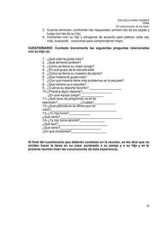 ESCUELA PARA PADRES
                                                                                 TEMA
                                                          “El conocimiento de los hijos”
         3. Cuando terminen, confronten las respuestas: primero las de los papás y
            luego con las de su hijo.
         4. Comenten con su hijo y pónganse de acuerdo para platicar cada vez
            más, buscando conocerse para comprenderse mejor.

CUESTIONARIO: Conteste brevemente las siguientes preguntas relacionadas
con su hijo (a).

         1. ¿Qué color le gusta más?
         2. ¿Qué alimento prefiere?
         3. ¿Cómo se llama su mejor amigo?
         4. ¿En qué grupo de la escuela está
         5. ¿Cómo se llama su maestro de planta?
         6. ¿Qué materia le gusta más?
         7. ¿Con qué materia tiene más problemas en la escuela?
         8. ¿Qué carrera va a estudiar?
         9. ¿Cuál es su deporte favorito? __________________
         10. ¿Practica algún deporte?_________________
             ¿En qué equipo juega?_____________
         11.-¿Qué tipos de programas ve en la
         televisión?_____________¿Cuáles?____________
         12.-¿Qué película es la última que ha
         visto?_____________________________________
         13.-¿Tú hijo fuma?____________
         ¿Qué tanto?___________________________________
         14.-¿Tú hijo toma alcohol?______________
         ¿Qué tipo?____________________________
         ¿Qué tanto?_______________________
         ¿En qué ocasiones?____________________


Al final del cuestionario que deberán contestar en la reunión, se les dice que no
olviden hacer la tarea en su casa: ponérselo a su pareja y a su hijo y en la
próxima reunión traer las conclusiones de esta experiencia.




                                                                                     45
 