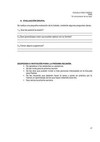 ESCUELA PARA PADRES
                                                                                   TEMA
                                                            “El conocimiento de los hijos”

   9. EVALUACIÓN GRUPAL

Se realiza una pequeña evaluación de lo tratado, mediante algunas preguntas claras:

1.¿ Que les pareció la sesión?
_____________________________________________________________________
_____ _______________________________________________________________
2.¿Qué aprendizajes creen que pueden aplicar con su familia?
_____________________________________________________________________
_____________________________________________________________________

3.¿Tienen alguna sugerencia?
_____________________________________________________________________
_____________________________________________________________________




DESPEDIDA E INVITACIÓN PARA LA PRÓXIMA REUNIÓN.
    • Se agradece a los asistentes su asistencia.
    • Se les invita para la próxima reunión
    • Se les dice que pueden invitar a más personas interesadas en la Escuela
       para Padres.
    • Se les recuerda que deberán hacer la tarea y poner en práctica por lo
       menos un aprendizaje de los que hayan obtenido este día.
    • Nos vemos la próxima semana.




                                                                                       47
 