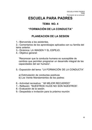 ESCUELA PARA PADRES
                                                                      TEMA
                                                  “Formación de la conducta”

              ESCUELA PARA PADRES
                           TEMA NO. 4
              “FORMACIÓN DE LA CONDUCTA”

                 PLANEACION DE LA SESION

1.- Bienvenida a los asistentes.
2.- Comentarios de los aprendizajes aplicados con su familia del
tema anterior.
3.- Dinámica: LA IMAGEN Y EL ESPEJO.
4.- Objetivo general:

      “Reconocer que la conducta humana es susceptible de
      cambios que permiten programar un desarrollo integral de las
      capacidades del ser humano”.

5.- Exposición del tema: “LA FORMACIÓN DE LA CONDUCTA”

      a) Estimulación de conductas positivas
      b) Los Veinte Mandamientos de los padres:

6.-   Actividad recreativa: “ MI MEJOR RECUERDO”
7.-   Reflexión: “NUESTROS HIJOS NO SON NUESTROS”.
8.-   Evaluación de la sesión.
9.-   Despedida e invitación para la próxima reunión




                                                                         48
 