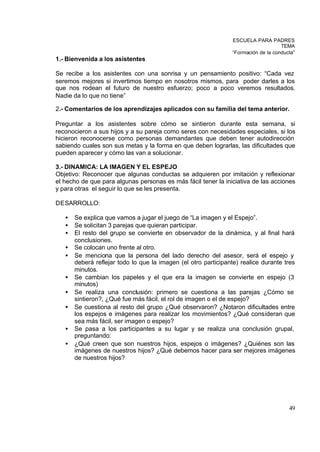 ESCUELA PARA PADRES
                                                                                    TEMA
                                                                “Formación de la conducta”
1.- Bienvenida a los asistentes

Se recibe a los asistentes con una sonrisa y un pensamiento positivo: “Cada vez
seremos mejores si invertimos tiempo en nosotros mismos, para poder darles a los
que nos rodean el futuro de nuestro esfuerzo; poco a poco veremos resultados.
Nadie da lo que no tiene”

2.- Comentarios de los aprendizajes aplicados con su familia del tema anterior.

Preguntar a los asistentes sobre cómo se sintieron durante esta semana, si
reconocieron a sus hijos y a su pareja como seres con necesidades especiales, si los
hicieron reconocerse como personas demandantes que deben tener autodirección
sabiendo cuales son sus metas y la forma en que deben lograrlas, las dificultades que
pueden aparecer y cómo las van a solucionar.

3.- DINAMICA: LA IMAGEN Y EL ESPEJO
Objetivo: Reconocer que algunas conductas se adquieren por imitación y reflexionar
el hecho de que para algunas personas es más fácil tener la iniciativa de las acciones
y para otras el seguir lo que se les presenta.

DESARROLLO:

   •   Se explica que vamos a jugar el juego de “La imagen y el Espejo”.
   •   Se solicitan 3 parejas que quieran participar.
   •   El resto del grupo se convierte en observador de la dinámica, y al final hará
       conclusiones.
   •   Se colocan uno frente al otro.
   •   Se menciona que la persona del lado derecho del asesor, será el espejo y
       deberá reflejar todo lo que la imagen (el otro participante) realice durante tres
       minutos.
   •   Se cambian los papeles y el que era la imagen se convierte en espejo (3
       minutos)
   •   Se realiza una conclusión: primero se cuestiona a las parejas ¿Cómo se
       sintieron?, ¿Qué fue más fácil, el rol de imagen o el de espejo?
   •   Se cuestiona al resto del grupo ¿Qué observaron? ¿Notaron dificultades entre
       los espejos e imágenes para realizar los movimientos? ¿Qué consideran que
       sea más fácil, ser imagen o espejo?
   •   Se pasa a los participantes a su lugar y se realiza una conclusión grupal,
       preguntando:
   •   ¿Qué creen que son nuestros hijos, espejos o imágenes? ¿Quiénes son las
       imágenes de nuestros hijos? ¿Qué debemos hacer para ser mejores imágenes
       de nuestros hijos?




                                                                                       49
 