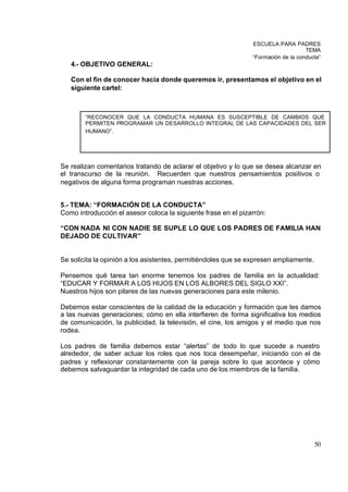 ESCUELA PARA PADRES
                                                                                    TEMA
                                                                “Formación de la conducta”
   4.- OBJETIVO GENERAL:

   Con el fin de conocer hacia donde queremos ir, presentamos el objetivo en el
   siguiente cartel:



        “RECONOCER QUE LA CONDUCTA HUMANA ES SUSCEPTIBLE DE CAMBIOS QUE
        PERMITEN PROGRAMAR UN DESARROLLO INTEGRAL DE LAS CAPACIDADES DEL SER
        HUMANO”.




Se realizan comentarios tratando de aclarar el objetivo y lo que se desea alcanzar en
el transcurso de la reunión. Recuerden que nuestros pensamientos positivos o
negativos de alguna forma programan nuestras acciones.


5.- TEMA: “FORMACIÓN DE LA CONDUCTA”
Como introducción el asesor coloca la siguiente frase en el pizarrón:

“CON NADA NI CON NADIE SE SUPLE LO QUE LOS PADRES DE FAMILIA HAN
DEJADO DE CULTIVAR”


Se solicita la opinión a los asistentes, permitiéndoles que se expresen ampliamente.

Pensemos qué tarea tan enorme tenemos los padres de familia en la actualidad:
“EDUCAR Y FORMAR A LOS HIJOS EN LOS ALBORES DEL SIGLO XXI”.
Nuestros hijos son pilares de las nuevas generaciones para este milenio.

Debemos estar conscientes de la calidad de la educación y formación que les damos
a las nuevas generaciones; cómo en ella interfieren de forma significativa los medios
de comunicación, la publicidad, la televisión, el cine, los amigos y el medio que nos
rodea.

Los padres de familia debemos estar “alertas” de todo lo que sucede a nuestro
alrededor, de saber actuar los roles que nos toca desempeñar, iniciando con el de
padres y reflexionar constantemente con la pareja sobre lo que acontece y cómo
debemos salvaguardar la integridad de cada uno de los miembros de la familia.




                                                                                       50
 