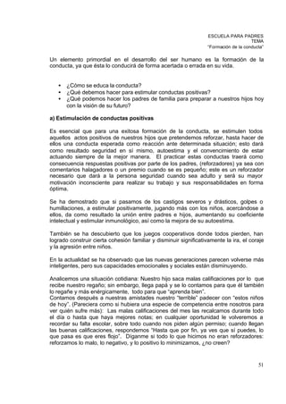ESCUELA PARA PADRES
                                                                                       TEMA
                                                                   “Formación de la conducta”

Un elemento primordial en el desarrollo del ser humano es la formación de la
conducta, ya que ésta lo conducirá de forma acertada o errada en su vida.


   •   ¿Cómo se educa la conducta?
   •   ¿Qué debemos hacer para estimular conductas positivas?
   •   ¿Qué podemos hacer los padres de familia para preparar a nuestros hijos hoy
       con la visión de su futuro?

a) Estimulación de conductas positivas

Es esencial que para una exitosa formación de la conducta, se estimulen todos
aquellos actos positivos de nuestros hijos que pretendemos reforzar, hasta hacer de
ellos una conducta esperada como reacción ante determinada situación; esto dará
como resultado seguridad en sí mismo, autoestima y el convencimiento de estar
actuando siempre de la mejor manera. El practicar estas conductas traerá como
consecuencia respuestas positivas por parte de los padres, (reforzadores) ya sea con
comentarios halagadores o un premio cuando se es pequeño; este es un reforzador
necesario que dará a la persona seguridad cuando sea adulto y será su mayor
motivación inconsciente para realizar su trabajo y sus responsabilidades en forma
óptima.

Se ha demostrado que si pasamos de los castigos severos y drásticos, golpes o
humillaciones, a estimular positivamente, jugando más con los niños, acercándose a
ellos, da como resultado la unión entre padres e hijos, aumentando su coeficiente
intelectual y estimular inmunológico, así como la mejora de su autoestima.

También se ha descubierto que los juegos cooperativos donde todos pierden, han
logrado construir cierta cohesión familiar y disminuir significativamente la ira, el coraje
y la agresión entre niños.

En la actualidad se ha observado que las nuevas generaciones parecen volverse más
inteligentes, pero sus capacidades emocionales y sociales están disminuyendo.

Analicemos una situación cotidiana: Nuestro hijo saca malas calificaciones por lo que
recibe nuestro regaño; sin embargo, llega papá y se lo contamos para que él también
lo regañe y más enérgicamente, todo para que “aprenda bien”.
Contamos después a nuestras amistades nuestro “terrible” padecer con “estos niños
de hoy”. (Pareciera como si hubiera una especie de competencia entre nosotros para
ver quién sufre más): Las malas calificaciones del mes las recalcamos durante todo
el día o hasta que haya mejores notas; en cualquier oportunidad le volveremos a
recordar su falta escolar, sobre todo cuando nos piden algún permiso; cuando llegan
las buenas calificaciones, respondemos “Hasta que por fin, ya ves que sí puedes, lo
que pasa es que eres flojo”. Díganme si todo lo que hicimos no eran reforzadores:
reforzamos lo malo, lo negativo, y lo positivo lo minimizamos, ¿no creen?


                                                                                          51
 