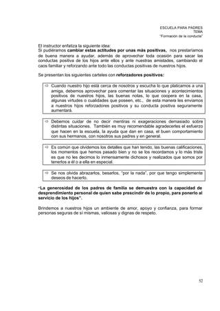 ESCUELA PARA PADRES
                                                                                 TEMA
                                                             “Formación de la conducta”

El instructor enfatiza la siguiente idea:
Si pudiéramos cambiar estas actitudes por unas más positivas, nos prestaríamos
de buena manera a ayudar, además de aprovechar toda ocasión para sacar las
conductas positiva de los hijos ante ellos y ante nuestras amistades, cambiando el
caos familiar y reforzando ante todo las conductas positivas de nuestros hijos.

Se presentan los siguientes carteles con reforzadores positivos:

   ð Cuando nuestro hijo está cerca de nosotros y escucha lo que platicamos a una
     amiga, debemos aprovechar para comentar las situaciones y acontecimientos
     positivos de nuestros hijos, las buenas notas, lo que coopera en la casa,
     algunas virtudes o cualidades que poseen, etc., de esta manera les enviamos
     a nuestros hijos reforzadores positivos y su conducta positiva seguramente
     aumentará.

   ð Debemos cuidar de no decir mentiras ni exageraciones demasiado sobre
     distintas situaciones. También es muy recomendable agradecerles el esfuerzo
     que hacen en la escuela, la ayuda que dan en casa, el buen comportamiento
     con sus hermanos, con nosotros sus padres y en general.

   ð Es común que olvidemos los detalles que han tenido, las buenas calificaciones,
     los momentos que hemos pasado bien y no se los recordamos y lo más triste
     es que no les decimos lo inmensamente dichosos y realizados que somos por
     tenerlos a él o a ella en especial.

   ð Se nos olvida abrazarlos, besarlos, “por la nada”, por que tengo simplemente
     deseos de hacerlo.

“ Lagenerosidad de los padres de familia se demuestra con la capacidad de
desprendimiento personal de quien sabe prescindir de lo propio, para ponerlo al
servicio de los hijos”.

Brindemos a nuestros hijos un ambiente de amor, apoyo y confianza, para formar
personas seguras de sí mismas, valiosas y dignas de respeto.




                                                                                    52
 