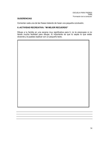 ESCUELA PARA PADRES
                                                                                TEMA
                                                            “Formación de la conducta”
SUGERENCIAS

Comentar cada una de las frases tratando de hacer una pequeña conclusión.

6.-ACTIVIDAD RECREATIVA: “MI MEJOR RECUERDO”

Dibuja a tu familia en una escena muy significativa para ti; no te preocupes si no
tienes mucha facilidad para dibujar, lo importante es que tú sepas lo que estás
diciendo y lo puedas explicar con un pequeño texto.




                                                                                   54
 