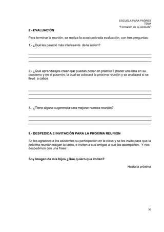 ESCUELA PARA PADRES
                                                                                     TEMA
                                                                 “Formación de la conducta”
8.- EVALUACIÓN

Para terminar la reunión, se realiza la acostumbrada evaluación, con tres preguntas:

1.- ¿Qué les pareció más interesante de la sesión?

_____________________________________________________________________
_____________________________________________________________________
_____________________________________________________________________


2.- ¿Qué aprendizajes creen que puedan poner en práctica? (hacer una lista en su
cuaderno y en el pizarrón, la cual se colocará la próxima reunión y se analizará si se
llevó a cabo)


_____________________________________________________________________
_____________________________________________________________________
_____________________________________________________________________


3.- ¿Tiene alguna sugerencia para mejorar nuestra reunión?

_____________________________________________________________________
_____________________________________________________________________
_____________________________________________________________________


9.- DESPEDIDA E INVITACIÓN PARA LA PROXIMA REUNION

Se les agradece a los asistentes su participación en la clase y se les invita para que la
próxima reunión traigan la tarea, e inviten a sus amigas a que las acompañen. Y nos
despedimos con una frase:


Soy imagen de mis hijos ¿Qué quiero que imiten?

                                                                       Hasta la próxima




                                                                                        56
 