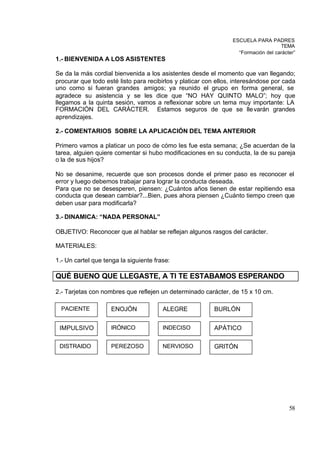 ESCUELA PARA PADRES
                                                                                    TEMA
                                                                   “Formación del carácter”
1.- BIENVENIDA A LOS ASISTENTES

Se da la más cordial bienvenida a los asistentes desde el momento que van llegando;
procurar que todo esté listo para recibirlos y platicar con ellos, interesándose por cada
uno como si fueran grandes amigos; ya reunido el grupo en forma general, se
agradece su asistencia y se les dice que “NO HAY QUINTO MALO”; hoy que
llegamos a la quinta sesión, vamos a reflexionar sobre un tema muy importante: LA
FORMACIÓN DEL CARÁCTER. Estamos seguros de que se lle varán grandes
aprendizajes.

2.- COMENTARIOS SOBRE LA APLICACIÓN DEL TEMA ANTERIOR

Primero vamos a platicar un poco de cómo les fue esta semana; ¿Se acuerdan de la
tarea, alguien quiere comentar si hubo modificaciones en su conducta, la de su pareja
o la de sus hijos?

No se desanime, recuerde que son procesos donde el primer paso es reconocer el
error y luego debemos trabajar para lograr la conducta deseada.
Para que no se desesperen, piensen: ¿Cuántos años tienen de estar repitiendo esa
conducta que desean cambiar?...Bien, pues ahora piensen ¿Cuánto tiempo creen que
deben usar para modificarla?

3.- DINAMICA: “NADA PERSONAL”

OBJETIVO: Reconocer que al hablar se reflejan algunos rasgos del carácter.

MATERIALES:

1.- Un cartel que tenga la siguiente frase:

QUÉ BUENO QUE LLEGASTE, A TI TE ESTABAMOS ESPERANDO

2.- Tarjetas con nombres que reflejen un determinado carácter, de 15 x 10 cm.

  PACIENTE          ENOJÓN              ALEGRE            BURLÓN


 IMPULSIVO          IRÓNICO             INDECISO          APÁTICO

 DISTRAIDO          PEREZOSO            NERVIOSO          GRITÓN




                                                                                        58
 