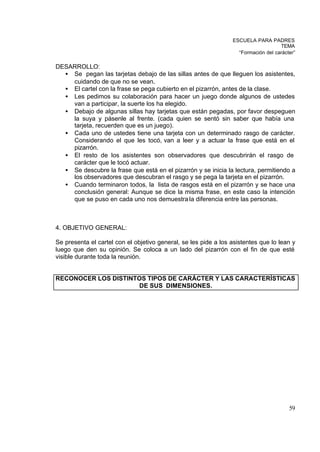 ESCUELA PARA PADRES
                                                                                    TEMA
                                                                   “Formación del carácter”

DESARROLLO:
  • Se pegan las tarjetas debajo de las sillas antes de que lleguen los asistentes,
    cuidando de que no se vean.
  • El cartel con la frase se pega cubierto en el pizarrón, antes de la clase.
  • Les pedimos su colaboración para hacer un juego donde algunos de ustedes
    van a participar, la suerte los ha elegido.
  • Debajo de algunas sillas hay tarjetas que están pegadas, por favor despeguen
    la suya y pásenle al frente. (cada quien se sentó sin saber que había una
    tarjeta, recuerden que es un juego).
  • Cada uno de ustedes tiene una tarjeta con un determinado rasgo de carácter.
    Considerando el que les tocó, van a leer y a actuar la frase que está en el
    pizarrón.
  • El resto de los asistentes son observadores que descubrirán el rasgo de
    carácter que le tocó actuar.
  • Se descubre la frase que está en el pizarrón y se inicia la lectura, permitiendo a
    los observadores que descubran el rasgo y se pega la tarjeta en el pizarrón.
  • Cuando terminaron todos, la lista de rasgos está en el pizarrón y se hace una
    conclusión general: Aunque se dice la misma frase, en este caso la intención
    que se puso en cada uno nos demuestra la diferencia entre las personas.



4. OBJETIVO GENERAL:

Se presenta el cartel con el objetivo general, se les pide a los asistentes que lo lean y
luego que den su opinión. Se coloca a un lado del pizarrón con el fin de que esté
visible durante toda la reunión.


RECONOCER LOS DISTINTOS TIPOS DE CARÁCTER Y LAS CARACTERÍSTICAS
                     DE SUS DIMENSIONES.




                                                                                        59
 