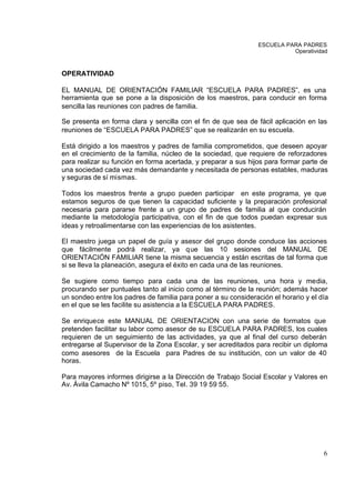 ESCUELA PARA PADRES
                                                                          Operatividad



OPERATIVIDAD

EL MANUAL DE ORIENTACIÓN FAMILIAR “ESCUELA PARA PADRES”, es una
herramienta que se pone a la disposición de los maestros, para conducir en forma
sencilla las reuniones con padres de familia.

Se presenta en forma clara y sencilla con el fin de que sea de fácil aplicación en las
reuniones de “ESCUELA PARA PADRES” que se realizarán en su escuela.

Está dirigido a los maestros y padres de familia comprometidos, que deseen apoyar
en el crecimiento de la familia, núcleo de la sociedad, que requiere de reforzadores
para realizar su función en forma acertada, y preparar a sus hijos para formar parte de
una sociedad cada vez más demandante y necesitada de personas estables, maduras
y seguras de sí mismas.

Todos los maestros frente a grupo pueden participar en este programa, ye que
estamos seguros de que tienen la capacidad suficiente y la preparación profesional
necesaria para pararse frente a un grupo de padres de familia al que conducirán
mediante la metodología participativa, con el fin de que todos puedan expresar sus
ideas y retroalimentarse con las experiencias de los asistentes.

El maestro juega un papel de guía y asesor del grupo donde conduce las acciones
que fácilmente podrá realizar, ya que las 10 sesiones del MANUAL DE
ORIENTACIÓN FAMILIAR tiene la misma secuencia y están escritas de tal forma que
si se lleva la planeación, asegura el éxito en cada una de las reuniones.

Se sugiere como tiempo para cada una de las reuniones, una hora y media,
procurando ser puntuales tanto al inicio como al término de la reunión; además hacer
un sondeo entre los padres de familia para poner a su consideración el horario y el día
en el que se les facilite su asistencia a la ESCUELA PARA PADRES.

Se enriquece este MANUAL DE ORIENTACION con una serie de formatos que
pretenden facilitar su labor como asesor de su ESCUELA PARA PADRES, los cuales
requieren de un seguimiento de las actividades, ya que al final del curso deberán
entregarse al Supervisor de la Zona Escolar, y ser acreditados para recibir un diploma
como asesores de la Escuela para Padres de su institución, con un valor de 40
horas.

Para mayores informes dirigirse a la Dirección de Trabajo Social Escolar y Valores en
Av. Ávila Camacho Nº 1015, 5º piso, Tel. 39 19 59 55.




                                                                                     6
 