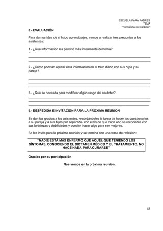 ESCUELA PARA PADRES
                                                                                    TEMA
                                                                   “Formación del carácter”
8.- EVALUACIÓN

Para darnos idea de si hubo aprendizajes, vamos a realizar tres preguntas a los
asistentes:

1.- ¿Qué información les pareció más interesante del tema?
-
_____________________________________________________________________
_____________________________________________________________________

2.- ¿Cómo podrían aplicar esta información en el trato diario con sus hijos y su
pareja?

_____________________________________________________________________
_____________________________________________________________________
_____________________________________________________________________

3.- ¿Qué se necesita para modificar algún rasgo del carácter?
_____________________________________________________________________
_____________________________________________________________________
____________________________________________________________________

9.- DESPEDIDA E INVITACIÓN PARA LA PROXIMA REUNION

Se dan las gracias a los asistentes, recordándoles la tarea de hacer los cuestionarios
a su pareja y a sus hijos por separado, con el fin de que cada uno se reconozca con
sus fortalezas y debilidades y puedan hacer algo para ser mejores.

Se les invita para la próxima reunión y se termina con una frase de reflexión:

     “NADIE ESTÁ MÁS ENFERMO QUE AQUEL QUE TENIENDO LOS
SÍNTOMAS, CONOCIENDO EL DICTAMEN MÉDICO Y EL TRATAMIENTO, NO
                  HACE NADA PARA CURARSE”

Gracias por su participación

                         Nos vemos en la próxima reunión.




                                                                                        68
 